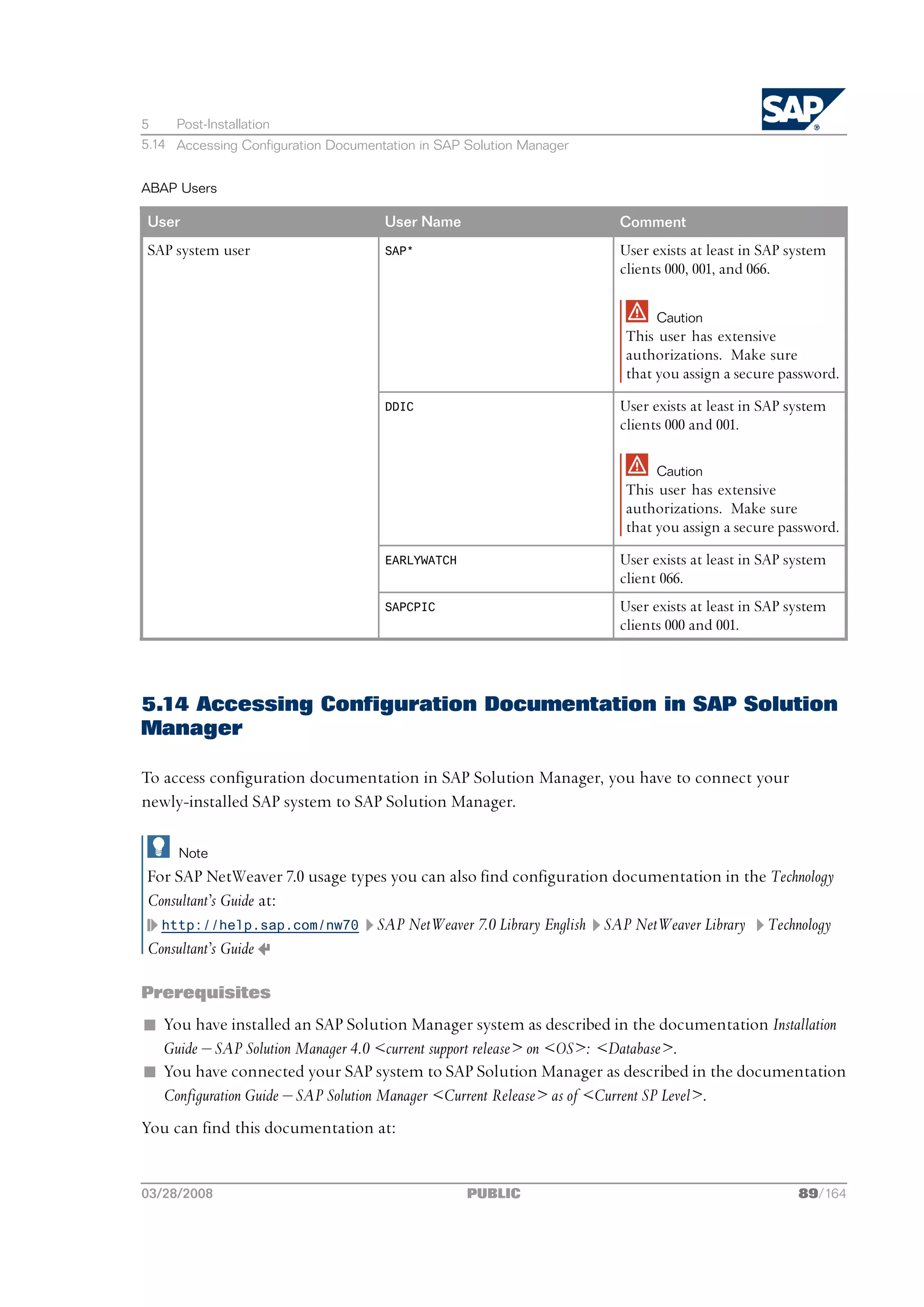 5    Post-Installation
5.14 Accessing Configuration Documentation in SAP Solution Manager


ABAP Users

User                                 User Name                       Comment
SAP system user                      SAP*                            User exists at least in SAP system
                                                                     clients 000, 001, and 066.

                                                                           Caution
                                                                     This user has extensive
                                                                     authorizations. Make sure
                                                                     that you assign a secure password.
                                     DDIC                            User exists at least in SAP system
                                                                     clients 000 and 001.

                                                                           Caution
                                                                     This user has extensive
                                                                     authorizations. Make sure
                                                                     that you assign a secure password.
                                     EARLYWATCH                      User exists at least in SAP system
                                                                     client 066.
                                     SAPCPIC                         User exists at least in SAP system
                                                                     clients 000 and 001.



5.14 Accessing Configuration Documentation in SAP Solution
Manager

To access configuration documentation in SAP Solution Manager, you have to connect your
newly-installed SAP system to SAP Solution Manager.

     Note
For SAP NetWeaver 7.0 usage types you can also find configuration documentation in the Technology
Consultant’s Guide at:
  http://help.sap.com/nw70 SAP NetWeaver 7.0 Library English SAP NetWeaver Library    Technology
Consultant’s Guide

Prerequisites
n You have installed an SAP Solution Manager system as described in the documentation Installation
  Guide ‒ SAP Solution Manager 4.0 <current support release> on <OS>: <Database>.
n You have connected your SAP system to SAP Solution Manager as described in the documentation
  Configuration Guide ‒ SAP Solution Manager <Current Release> as of <Current SP Level>.
You can find this documentation at:


03/28/2008                                        PUBLIC                                          89/164
 