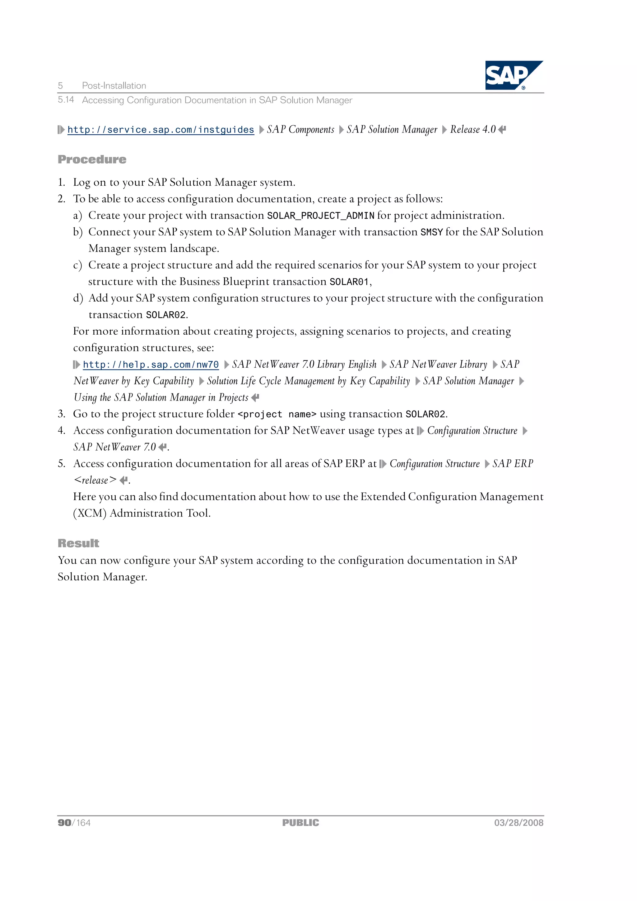 5    Post-Installation
5.14 Accessing Configuration Documentation in SAP Solution Manager


  http://service.sap.com/instguides           SAP Components SAP Solution Manager Release 4.0

Procedure
1. Log on to your SAP Solution Manager system.
2. To be able to access configuration documentation, create a project as follows:
   a) Create your project with transaction SOLAR_PROJECT_ADMIN for project administration.
   b) Connect your SAP system to SAP Solution Manager with transaction SMSY for the SAP Solution
      Manager system landscape.
   c) Create a project structure and add the required scenarios for your SAP system to your project
      structure with the Business Blueprint transaction SOLAR01,
   d) Add your SAP system configuration structures to your project structure with the configuration
      transaction SOLAR02.
   For more information about creating projects, assigning scenarios to projects, and creating
   configuration structures, see:
     http://help.sap.com/nw70 SAP NetWeaver 7.0 Library English SAP NetWeaver Library SAP
   NetWeaver by Key Capability Solution Life Cycle Management by Key Capability SAP Solution Manager
   Using the SAP Solution Manager in Projects
3. Go to the project structure folder <project name> using transaction SOLAR02.
4. Access configuration documentation for SAP NetWeaver usage types at Configuration Structure
   SAP NetWeaver 7.0 .
5. Access configuration documentation for all areas of SAP ERP at Configuration Structure SAP ERP
   <release> .
   Here you can also find documentation about how to use the Extended Configuration Management
   (XCM) Administration Tool.

Result
You can now configure your SAP system according to the configuration documentation in SAP
Solution Manager.




90/164                                            PUBLIC                                    03/28/2008
 