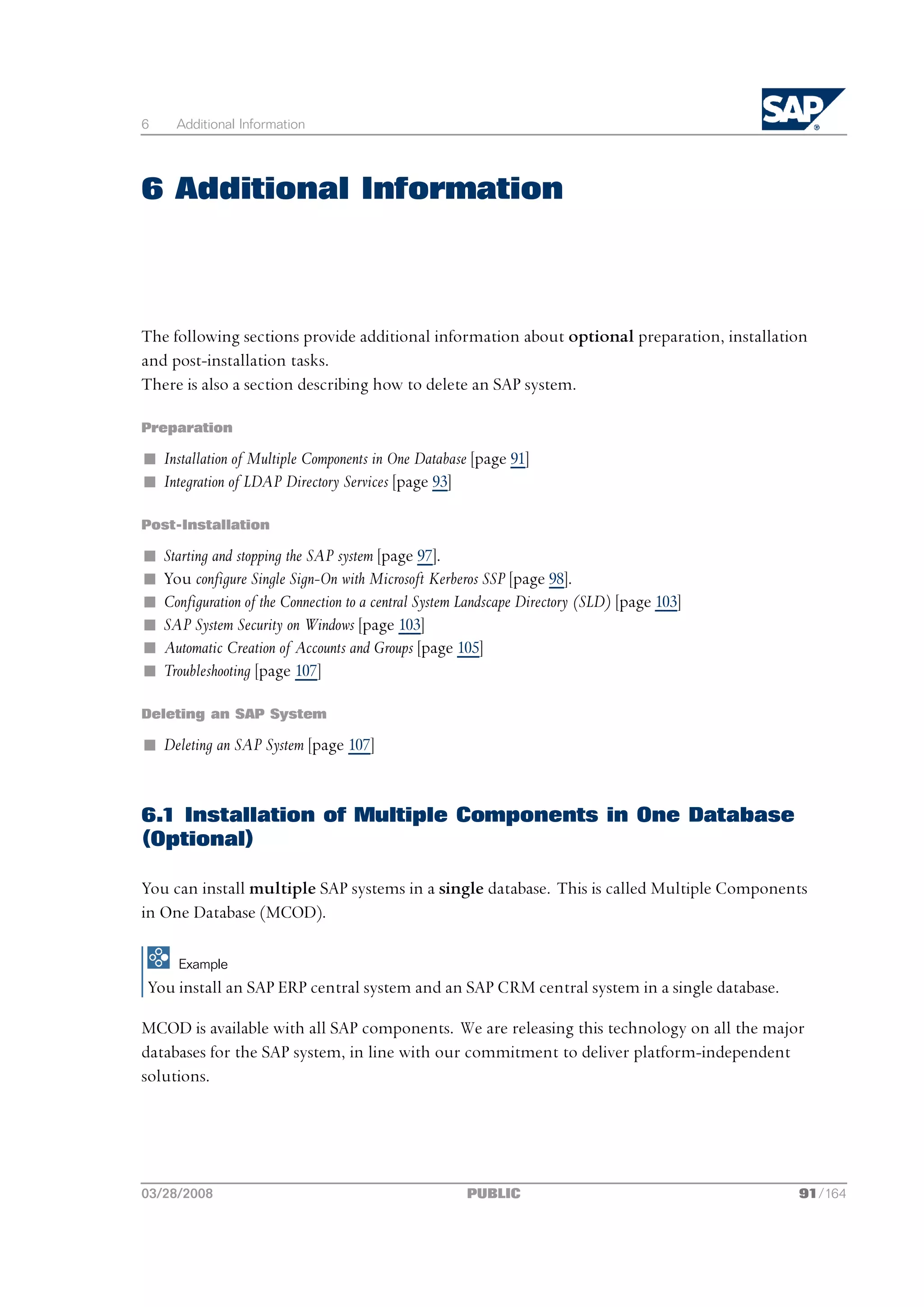 6     Additional Information




6 Additional Information



The following sections provide additional information about optional preparation, installation
and post-installation tasks.
There is also a section describing how to delete an SAP system.

Preparation

n Installation of Multiple Components in One Database [page 91]
n Integration of LDAP Directory Services [page 93]

Post-Installation

n   Starting and stopping the SAP system [page 97].
n   You configure Single Sign-On with Microsoft Kerberos SSP [page 98].
n   Configuration of the Connection to a central System Landscape Directory (SLD) [page 103]
n   SAP System Security on Windows [page 103]
n   Automatic Creation of Accounts and Groups [page 105]
n   Troubleshooting [page 107]

Deleting an SAP System

n Deleting an SAP System [page 107]


6.1 Installation of Multiple Components in One Database
(Optional)

You can install multiple SAP systems in a single database. This is called Multiple Components
in One Database (MCOD).

      Example
You install an SAP ERP central system and an SAP CRM central system in a single database.

MCOD is available with all SAP components. We are releasing this technology on all the major
databases for the SAP system, in line with our commitment to deliver platform-independent
solutions.




03/28/2008                                             PUBLIC                                  91/164
 