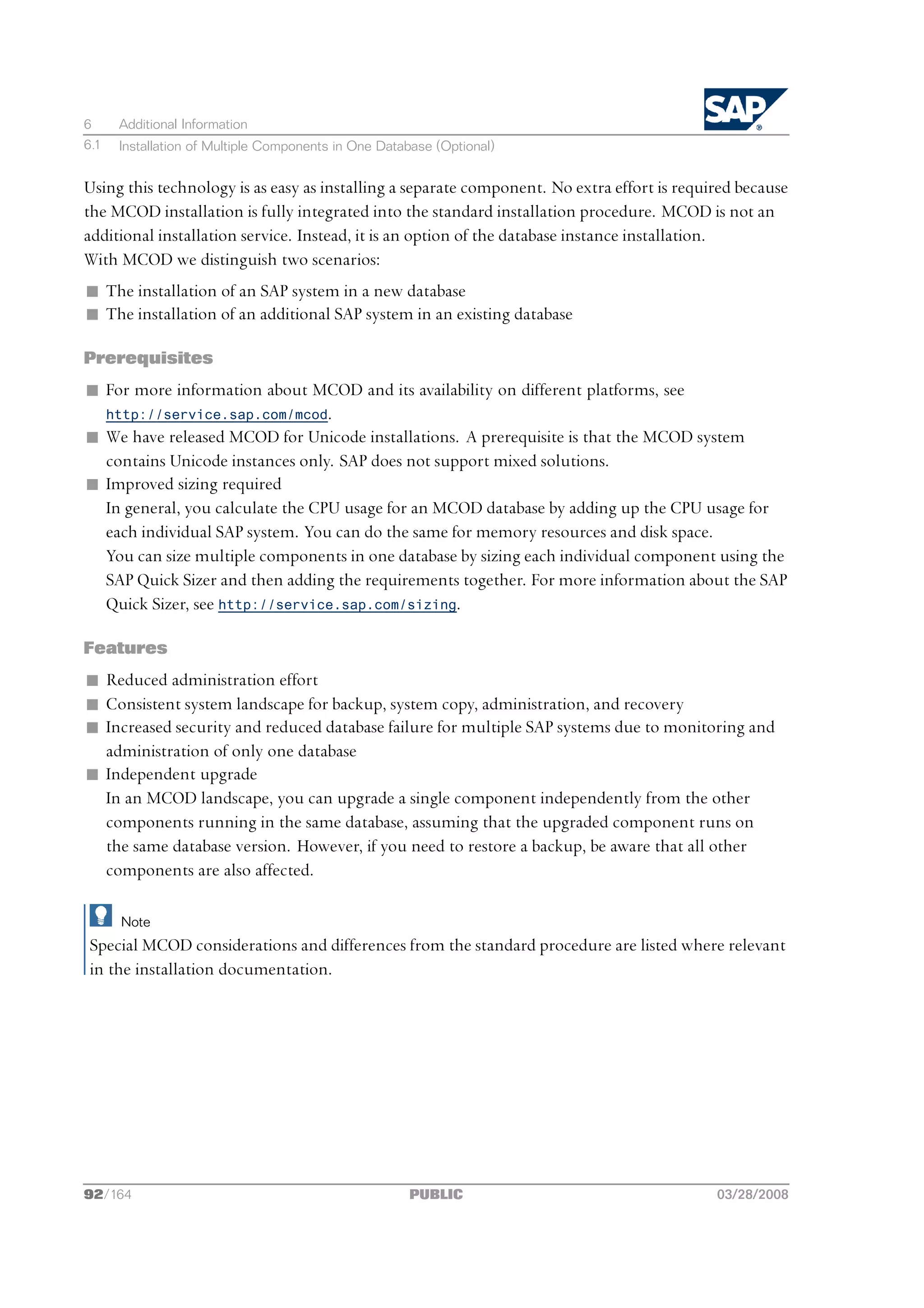 6     Additional Information
6.1   Installation of Multiple Components in One Database (Optional)


Using this technology is as easy as installing a separate component. No extra effort is required because
the MCOD installation is fully integrated into the standard installation procedure. MCOD is not an
additional installation service. Instead, it is an option of the database instance installation.
With MCOD we distinguish two scenarios:
n The installation of an SAP system in a new database
n The installation of an additional SAP system in an existing database

Prerequisites
n For more information about MCOD and its availability on different platforms, see
  http://service.sap.com/mcod.
n We have released MCOD for Unicode installations. A prerequisite is that the MCOD system
  contains Unicode instances only. SAP does not support mixed solutions.
n Improved sizing required
  In general, you calculate the CPU usage for an MCOD database by adding up the CPU usage for
  each individual SAP system. You can do the same for memory resources and disk space.
  You can size multiple components in one database by sizing each individual component using the
  SAP Quick Sizer and then adding the requirements together. For more information about the SAP
  Quick Sizer, see http://service.sap.com/sizing.

Features
n Reduced administration effort
n Consistent system landscape for backup, system copy, administration, and recovery
n Increased security and reduced database failure for multiple SAP systems due to monitoring and
  administration of only one database
n Independent upgrade
  In an MCOD landscape, you can upgrade a single component independently from the other
  components running in the same database, assuming that the upgraded component runs on
  the same database version. However, if you need to restore a backup, be aware that all other
  components are also affected.

      Note
 Special MCOD considerations and differences from the standard procedure are listed where relevant
 in the installation documentation.




92/164                                               PUBLIC                                  03/28/2008
 