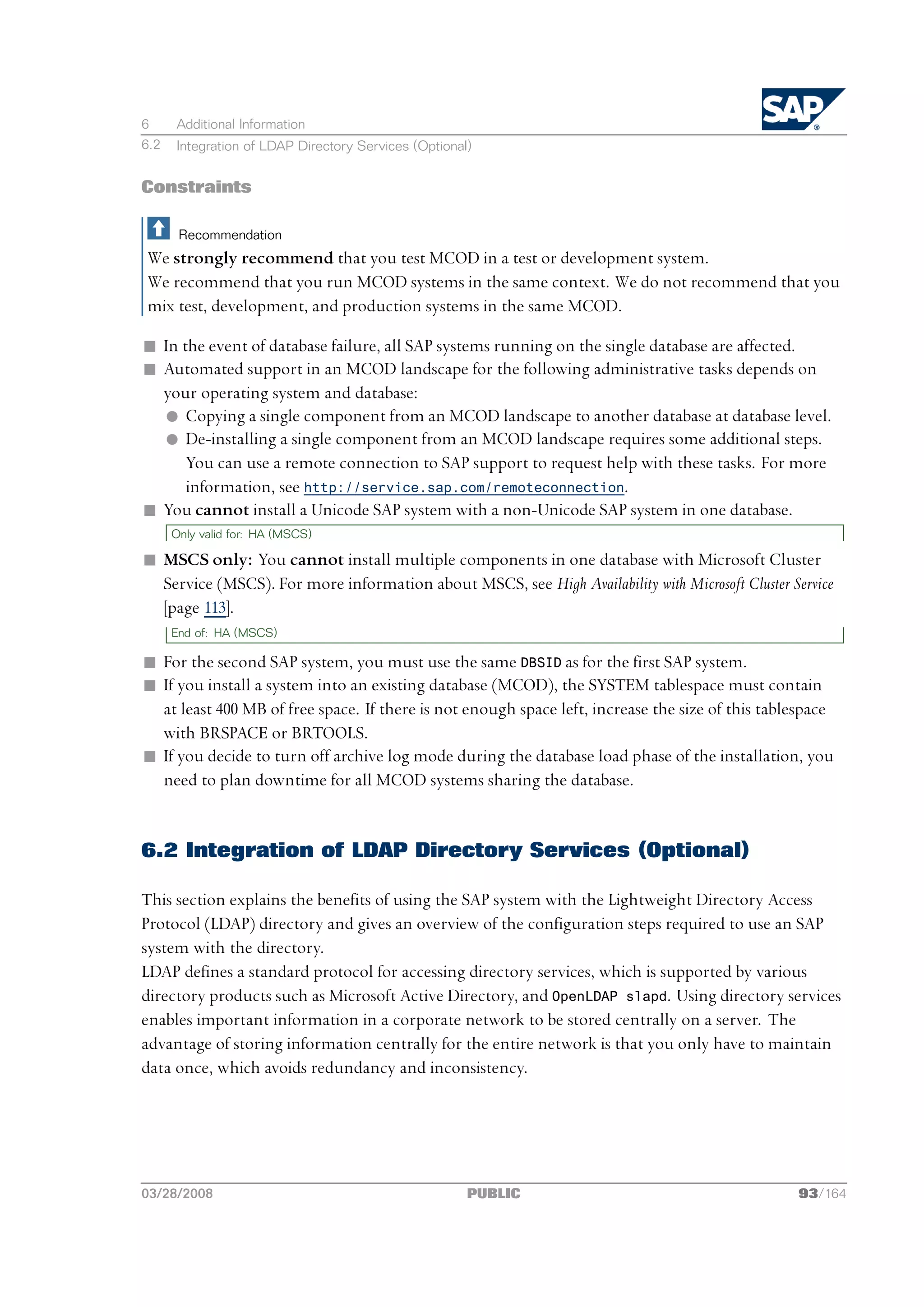 6     Additional Information
6.2   Integration of LDAP Directory Services (Optional)


Constraints

       Recommendation
We strongly recommend that you test MCOD in a test or development system.
We recommend that you run MCOD systems in the same context. We do not recommend that you
mix test, development, and production systems in the same MCOD.

n In the event of database failure, all SAP systems running on the single database are affected.
n Automated support in an MCOD landscape for the following administrative tasks depends on
  your operating system and database:
  l Copying a single component from an MCOD landscape to another database at database level.
  l De-installing a single component from an MCOD landscape requires some additional steps.
      You can use a remote connection to SAP support to request help with these tasks. For more
      information, see http://service.sap.com/remoteconnection.
n You cannot install a Unicode SAP system with a non-Unicode SAP system in one database.
      Only valid for: HA (MSCS)

n MSCS only: You cannot install multiple components in one database with Microsoft Cluster
  Service (MSCS). For more information about MSCS, see High Availability with Microsoft Cluster Service
  [page 113].
      End of: HA (MSCS)

n For the second SAP system, you must use the same DBSID as for the first SAP system.
n If you install a system into an existing database (MCOD), the SYSTEM tablespace must contain
  at least 400 MB of free space. If there is not enough space left, increase the size of this tablespace
  with BRSPACE or BRTOOLS.
n If you decide to turn off archive log mode during the database load phase of the installation, you
  need to plan downtime for all MCOD systems sharing the database.


6.2 Integration of LDAP Directory Services (Optional)

This section explains the benefits of using the SAP system with the Lightweight Directory Access
Protocol (LDAP) directory and gives an overview of the configuration steps required to use an SAP
system with the directory.
LDAP defines a standard protocol for accessing directory services, which is supported by various
directory products such as Microsoft Active Directory, and OpenLDAP slapd. Using directory services
enables important information in a corporate network to be stored centrally on a server. The
advantage of storing information centrally for the entire network is that you only have to maintain
data once, which avoids redundancy and inconsistency.




03/28/2008                                            PUBLIC                                      93/164
 