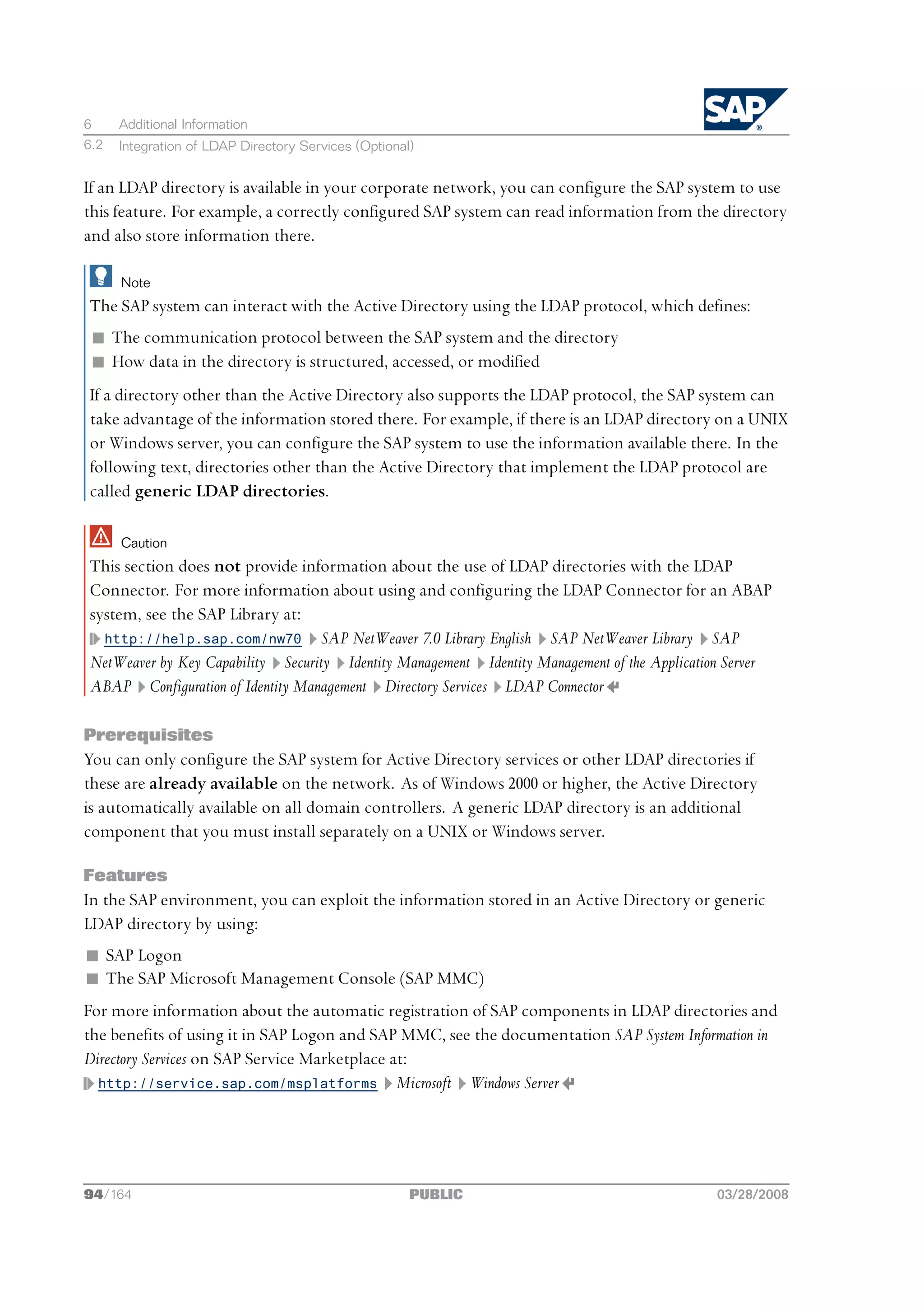 6     Additional Information
6.2   Integration of LDAP Directory Services (Optional)


If an LDAP directory is available in your corporate network, you can configure the SAP system to use
this feature. For example, a correctly configured SAP system can read information from the directory
and also store information there.

      Note
The SAP system can interact with the Active Directory using the LDAP protocol, which defines:
 n The communication protocol between the SAP system and the directory
 n How data in the directory is structured, accessed, or modified
If a directory other than the Active Directory also supports the LDAP protocol, the SAP system can
take advantage of the information stored there. For example, if there is an LDAP directory on a UNIX
or Windows server, you can configure the SAP system to use the information available there. In the
following text, directories other than the Active Directory that implement the LDAP protocol are
called generic LDAP directories.

      Caution
This section does not provide information about the use of LDAP directories with the LDAP
Connector. For more information about using and configuring the LDAP Connector for an ABAP
system, see the SAP Library at:
  http://help.sap.com/nw70 SAP NetWeaver 7.0 Library English SAP NetWeaver Library SAP
NetWeaver by Key Capability Security Identity Management Identity Management of the Application Server
ABAP Configuration of Identity Management Directory Services LDAP Connector

Prerequisites
You can only configure the SAP system for Active Directory services or other LDAP directories if
these are already available on the network. As of Windows 2000 or higher, the Active Directory
is automatically available on all domain controllers. A generic LDAP directory is an additional
component that you must install separately on a UNIX or Windows server.

Features
In the SAP environment, you can exploit the information stored in an Active Directory or generic
LDAP directory by using:
n SAP Logon
n The SAP Microsoft Management Console (SAP MMC)
For more information about the automatic registration of SAP components in LDAP directories and
the benefits of using it in SAP Logon and SAP MMC, see the documentation SAP System Information in
Directory Services on SAP Service Marketplace at:
  http://service.sap.com/msplatforms Microsoft Windows Server




94/164                                                PUBLIC                                 03/28/2008
 