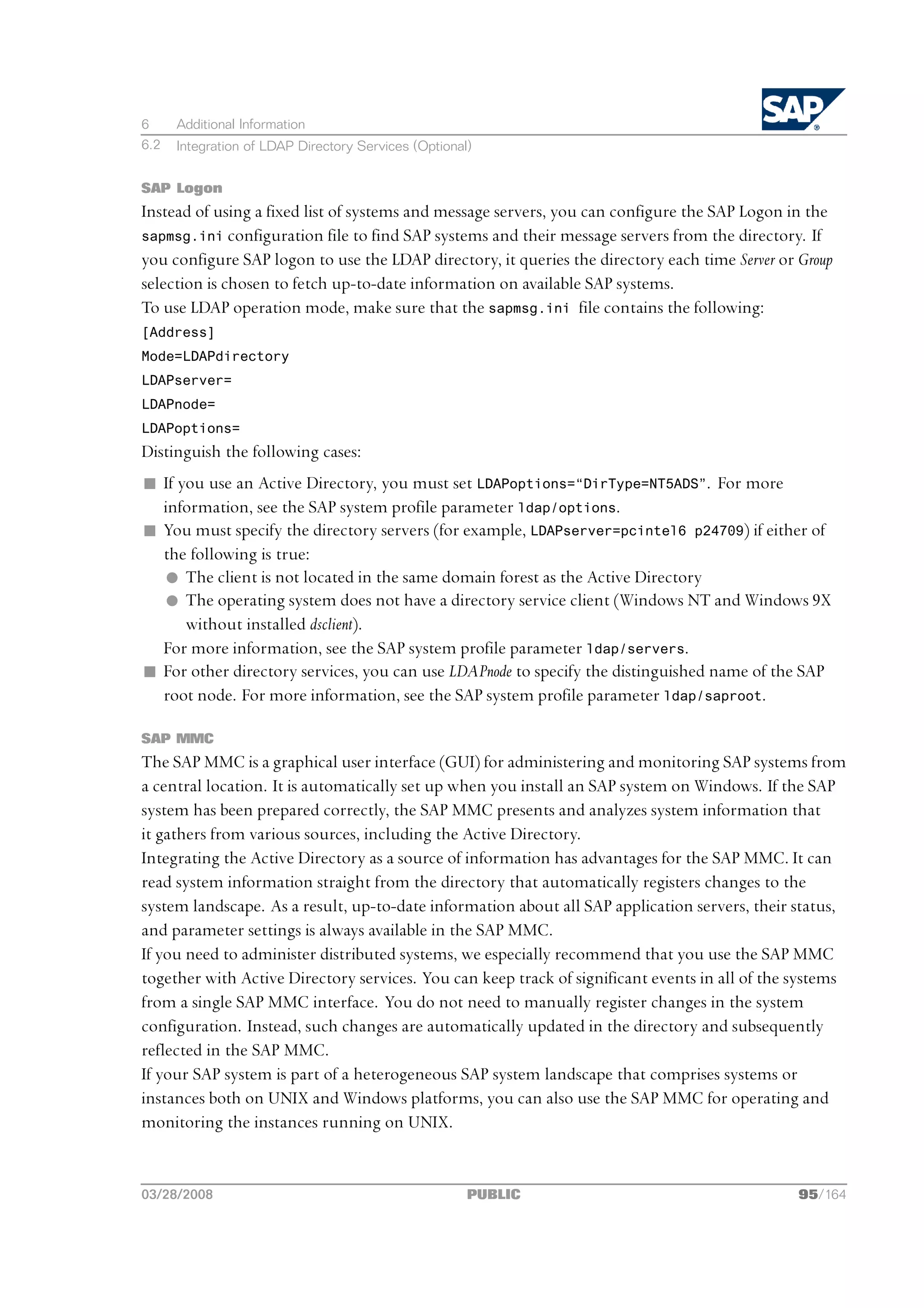 6     Additional Information
6.2   Integration of LDAP Directory Services (Optional)


SAP Logon
Instead of using a fixed list of systems and message servers, you can configure the SAP Logon in the
sapmsg.ini configuration file to find SAP systems and their message servers from the directory. If
you configure SAP logon to use the LDAP directory, it queries the directory each time Server or Group
selection is chosen to fetch up-to-date information on available SAP systems.
To use LDAP operation mode, make sure that the sapmsg.ini file contains the following:
[Address]
Mode=LDAPdirectory
LDAPserver=
LDAPnode=
LDAPoptions=
Distinguish the following cases:
n If you use an Active Directory, you must set LDAPoptions=“DirType=NT5ADS”. For more
  information, see the SAP system profile parameter ldap/options.
n You must specify the directory servers (for example, LDAPserver=pcintel6 p24709) if either of
  the following is true:
  l The client is not located in the same domain forest as the Active Directory
  l The operating system does not have a directory service client (Windows NT and Windows 9X
      without installed dsclient).
  For more information, see the SAP system profile parameter ldap/servers.
n For other directory services, you can use LDAPnode to specify the distinguished name of the SAP
  root node. For more information, see the SAP system profile parameter ldap/saproot.

SAP MMC
The SAP MMC is a graphical user interface (GUI) for administering and monitoring SAP systems from
a central location. It is automatically set up when you install an SAP system on Windows. If the SAP
system has been prepared correctly, the SAP MMC presents and analyzes system information that
it gathers from various sources, including the Active Directory.
Integrating the Active Directory as a source of information has advantages for the SAP MMC. It can
read system information straight from the directory that automatically registers changes to the
system landscape. As a result, up-to-date information about all SAP application servers, their status,
and parameter settings is always available in the SAP MMC.
If you need to administer distributed systems, we especially recommend that you use the SAP MMC
together with Active Directory services. You can keep track of significant events in all of the systems
from a single SAP MMC interface. You do not need to manually register changes in the system
configuration. Instead, such changes are automatically updated in the directory and subsequently
reflected in the SAP MMC.
If your SAP system is part of a heterogeneous SAP system landscape that comprises systems or
instances both on UNIX and Windows platforms, you can also use the SAP MMC for operating and
monitoring the instances running on UNIX.


03/28/2008                                            PUBLIC                                    95/164
 