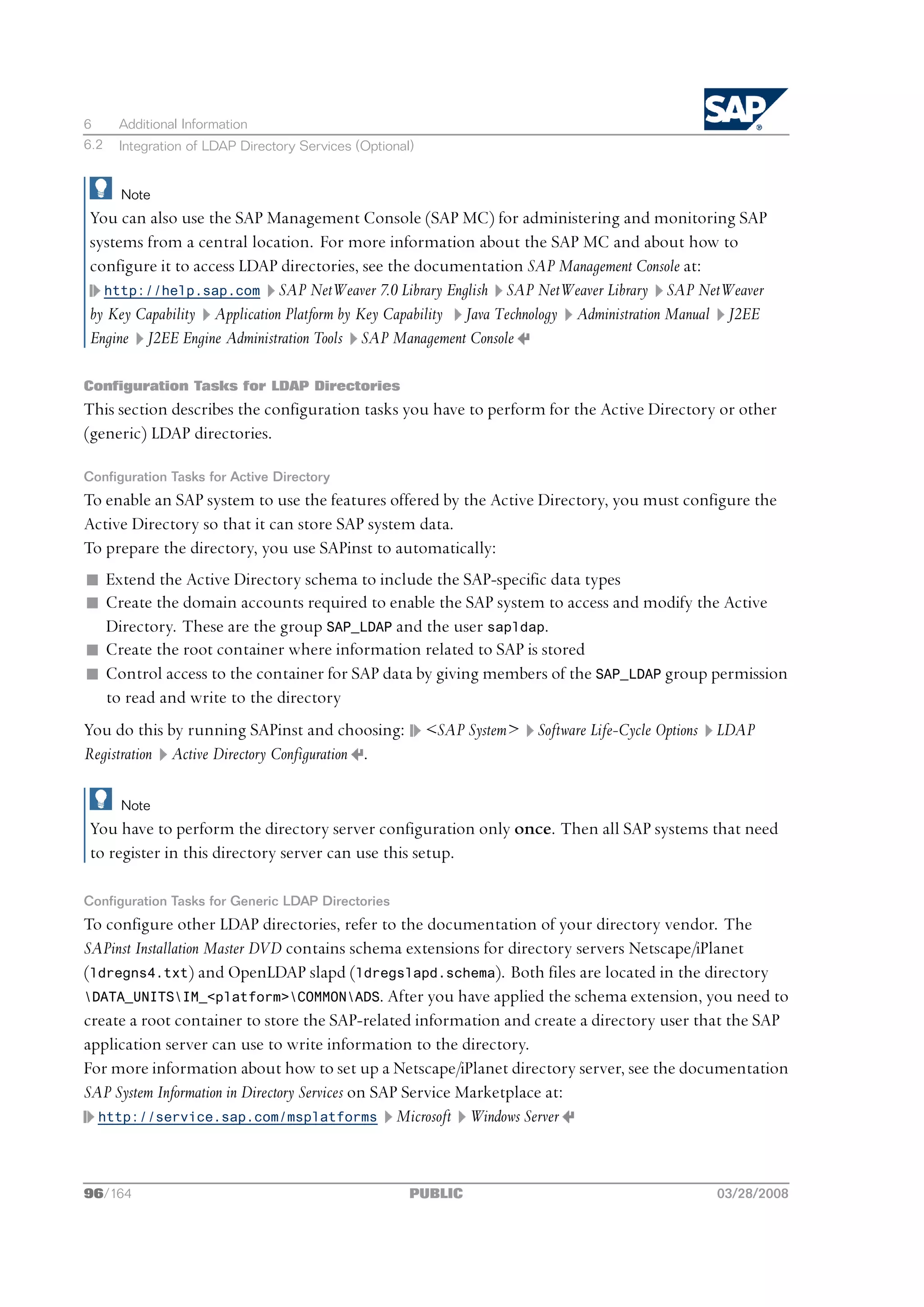 6     Additional Information
6.2   Integration of LDAP Directory Services (Optional)


      Note
You can also use the SAP Management Console (SAP MC) for administering and monitoring SAP
systems from a central location. For more information about the SAP MC and about how to
configure it to access LDAP directories, see the documentation SAP Management Console at:
  http://help.sap.com SAP NetWeaver 7.0 Library English SAP NetWeaver Library SAP NetWeaver
by Key Capability Application Platform by Key Capability Java Technology Administration Manual J2EE
Engine J2EE Engine Administration Tools SAP Management Console

Configuration Tasks for LDAP Directories
This section describes the configuration tasks you have to perform for the Active Directory or other
(generic) LDAP directories.

Configuration Tasks for Active Directory
To enable an SAP system to use the features offered by the Active Directory, you must configure the
Active Directory so that it can store SAP system data.
To prepare the directory, you use SAPinst to automatically:
n Extend the Active Directory schema to include the SAP-specific data types
n Create the domain accounts required to enable the SAP system to access and modify the Active
  Directory. These are the group SAP_LDAP and the user sapldap.
n Create the root container where information related to SAP is stored
n Control access to the container for SAP data by giving members of the SAP_LDAP group permission
  to read and write to the directory
You do this by running SAPinst and choosing:              <SAP System>   Software Life-Cycle Options   LDAP
Registration Active Directory Configuration .

      Note
You have to perform the directory server configuration only once. Then all SAP systems that need
to register in this directory server can use this setup.

Configuration Tasks for Generic LDAP Directories
To configure other LDAP directories, refer to the documentation of your directory vendor. The
SAPinst Installation Master DVD contains schema extensions for directory servers Netscape/iPlanet
(ldregns4.txt) and OpenLDAP slapd (ldregslapd.schema). Both files are located in the directory
DATA_UNITSIM_<platform>COMMONADS. After you have applied the schema extension, you need to
create a root container to store the SAP-related information and create a directory user that the SAP
application server can use to write information to the directory.
For more information about how to set up a Netscape/iPlanet directory server, see the documentation
SAP System Information in Directory Services on SAP Service Marketplace at:
  http://service.sap.com/msplatforms Microsoft Windows Server




96/164                                                PUBLIC                                           03/28/2008
 