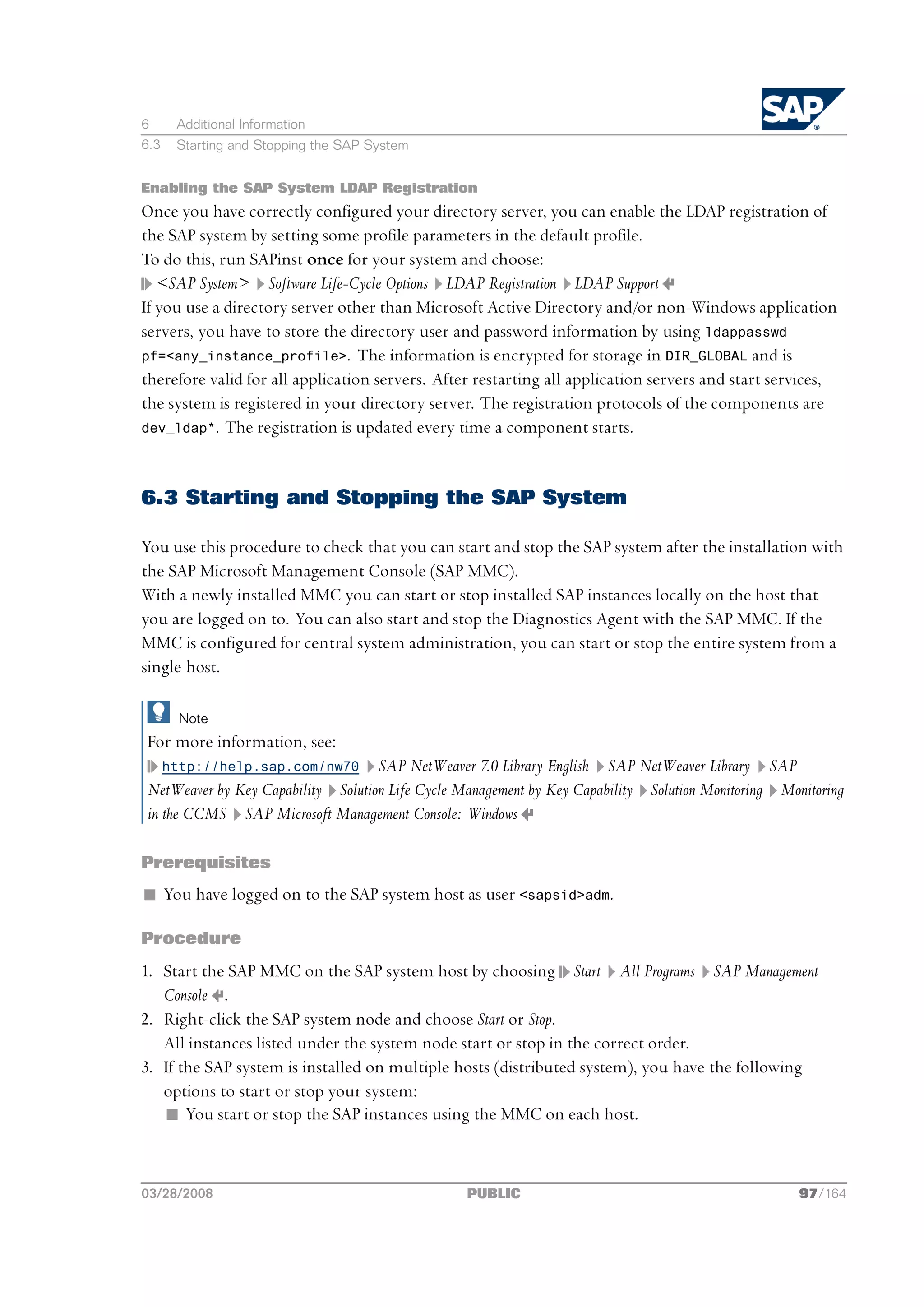 6      Additional Information
6.3    Starting and Stopping the SAP System


Enabling the SAP System LDAP Registration
Once you have correctly configured your directory server, you can enable the LDAP registration of
the SAP system by setting some profile parameters in the default profile.
To do this, run SAPinst once for your system and choose:
   <SAP System> Software Life-Cycle Options LDAP Registration LDAP Support
If you use a directory server other than Microsoft Active Directory and/or non-Windows application
servers, you have to store the directory user and password information by using ldappasswd
pf=<any_instance_profile>. The information is encrypted for storage in DIR_GLOBAL and is
therefore valid for all application servers. After restarting all application servers and start services,
the system is registered in your directory server. The registration protocols of the components are
dev_ldap*. The registration is updated every time a component starts.




6.3 Starting and Stopping the SAP System

You use this procedure to check that you can start and stop the SAP system after the installation with
the SAP Microsoft Management Console (SAP MMC).
With a newly installed MMC you can start or stop installed SAP instances locally on the host that
you are logged on to. You can also start and stop the Diagnostics Agent with the SAP MMC. If the
MMC is configured for central system administration, you can start or stop the entire system from a
single host.

        Note
For more information, see:
      http://help.sap.com/nw70     SAP NetWeaver 7.0 Library English SAP NetWeaver Library SAP
NetWeaver by Key Capability Solution Life Cycle Management by Key Capability Solution Monitoring Monitoring
in the CCMS SAP Microsoft Management Console: Windows

Prerequisites
n You have logged on to the SAP system host as user <sapsid>adm.

Procedure
1. Start the SAP MMC on the SAP system host by choosing Start All Programs SAP Management
   Console .
2. Right-click the SAP system node and choose Start or Stop.
   All instances listed under the system node start or stop in the correct order.
3. If the SAP system is installed on multiple hosts (distributed system), you have the following
   options to start or stop your system:
   n You start or stop the SAP instances using the MMC on each host.



03/28/2008                                       PUBLIC                                             97/164
 