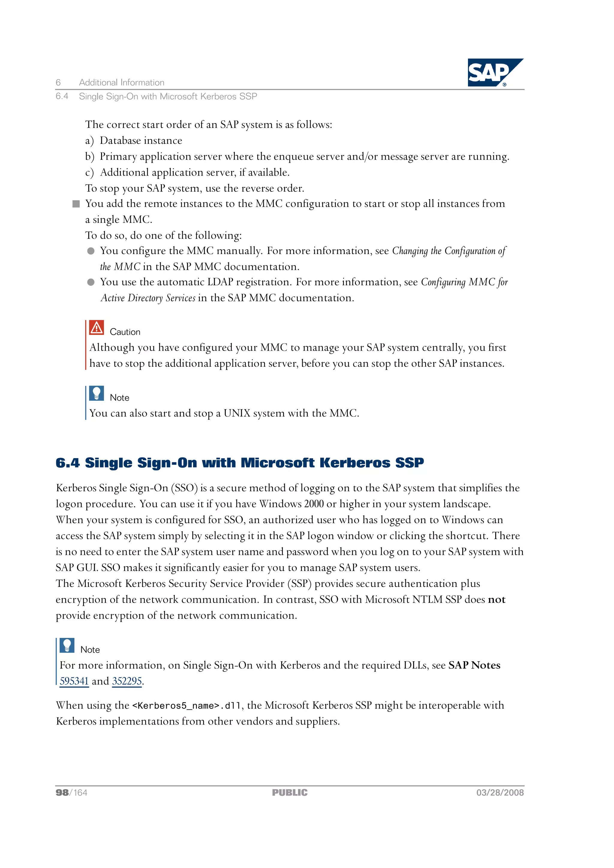 6      Additional Information
6.4    Single Sign-On with Microsoft Kerberos SSP


        The correct start order of an SAP system is as follows:
        a) Database instance
        b) Primary application server where the enqueue server and/or message server are running.
        c) Additional application server, if available.
        To stop your SAP system, use the reverse order.
      n You add the remote instances to the MMC configuration to start or stop all instances from
        a single MMC.
        To do so, do one of the following:
        l You configure the MMC manually. For more information, see Changing the Configuration of
            the MMC in the SAP MMC documentation.
        l You use the automatic LDAP registration. For more information, see Configuring MMC for
            Active Directory Services in the SAP MMC documentation.

              Caution
         Although you have configured your MMC to manage your SAP system centrally, you first
         have to stop the additional application server, before you can stop the other SAP instances.

              Note
         You can also start and stop a UNIX system with the MMC.



6.4 Single Sign-On with Microsoft Kerberos SSP
Kerberos Single Sign-On (SSO) is a secure method of logging on to the SAP system that simplifies the
logon procedure. You can use it if you have Windows 2000 or higher in your system landscape.
When your system is configured for SSO, an authorized user who has logged on to Windows can
access the SAP system simply by selecting it in the SAP logon window or clicking the shortcut. There
is no need to enter the SAP system user name and password when you log on to your SAP system with
SAP GUI. SSO makes it significantly easier for you to manage SAP system users.
The Microsoft Kerberos Security Service Provider (SSP) provides secure authentication plus
encryption of the network communication. In contrast, SSO with Microsoft NTLM SSP does not
provide encryption of the network communication.

       Note
For more information, on Single Sign-On with Kerberos and the required DLLs, see SAP Notes
595341 and 352295.
When using the <Kerberos5_name>.dll, the Microsoft Kerberos SSP might be interoperable with
Kerberos implementations from other vendors and suppliers.




98/164                                              PUBLIC                                    03/28/2008
 