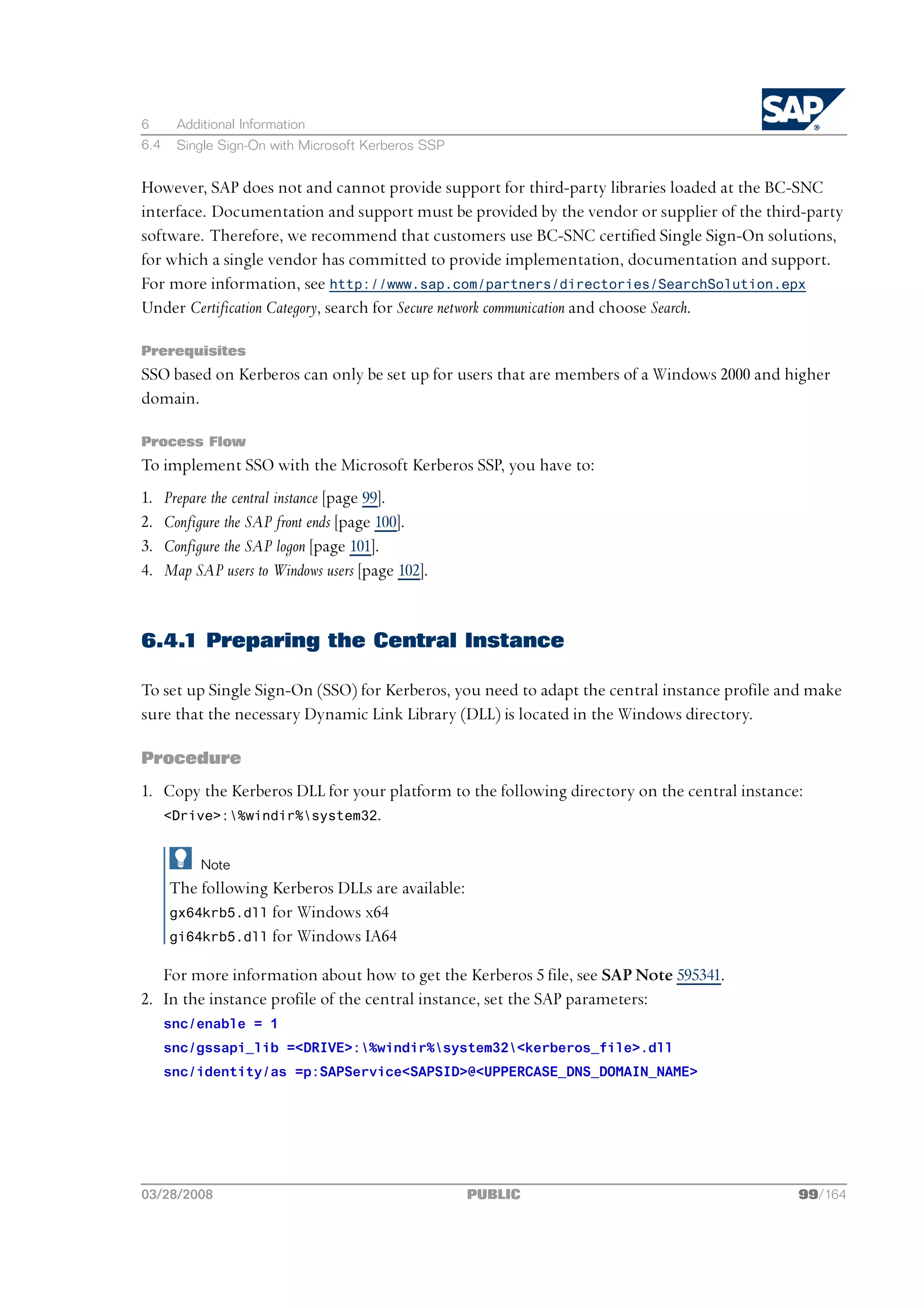 6       Additional Information
6.4     Single Sign-On with Microsoft Kerberos SSP


However, SAP does not and cannot provide support for third-party libraries loaded at the BC-SNC
interface. Documentation and support must be provided by the vendor or supplier of the third-party
software. Therefore, we recommend that customers use BC-SNC certified Single Sign-On solutions,
for which a single vendor has committed to provide implementation, documentation and support.
For more information, see http://www.sap.com/partners/directories/SearchSolution.epx
Under Certification Category, search for Secure network communication and choose Search.

Prerequisites
SSO based on Kerberos can only be set up for users that are members of a Windows 2000 and higher
domain.

Process Flow
To implement SSO with the Microsoft Kerberos SSP, you have to:
1.    Prepare the central instance [page 99].
2.    Configure the SAP front ends [page 100].
3.    Configure the SAP logon [page 101].
4.    Map SAP users to Windows users [page 102].


6.4.1 Preparing the Central Instance

To set up Single Sign-On (SSO) for Kerberos, you need to adapt the central instance profile and make
sure that the necessary Dynamic Link Library (DLL) is located in the Windows directory.

Procedure
1. Copy the Kerberos DLL for your platform to the following directory on the central instance:
   <Drive>:%windir%system32.


            Note
      The following Kerberos DLLs are available:
      gx64krb5.dll for Windows x64
      gi64krb5.dll for Windows IA64

   For more information about how to get the Kerberos 5 file, see SAP Note 595341.
2. In the instance profile of the central instance, set the SAP parameters:
      snc/enable = 1
      snc/gssapi_lib =<DRIVE>:%windir%system32<kerberos_file>.dll
      snc/identity/as =p:SAPService<SAPSID>@<UPPERCASE_DNS_DOMAIN_NAME>




03/28/2008                                           PUBLIC                                  99/164
 