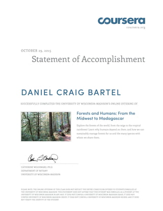 coursera.org
Statement of Accomplishment
OCTOBER 29, 2015
DANIEL CRAIG BARTEL
SUCCESSFULLY COMPLETED THE UNIVERSITY OF WISCONSIN–MADISON'S ONLINE OFFERING OF
Forests and Humans: From the
Midwest to Madagascar
Explore the forests of the world, from the taiga to the tropical
rainforest! Learn why humans depend on them, and how we can
sustainably manage forests for us and the many species with
whom we share them.
CATHERINE WOODWARD, PH.D.
DEPARTMENT OF BOTANY
UNIVERSITY OF WISCONSIN–MADISON
PLEASE NOTE: THE ONLINE OFFERING OF THIS CLASS DOES NOT REFLECT THE ENTIRE CURRICULUM OFFERED TO STUDENTS ENROLLED AT
THE UNIVERSITY OF WISCONSIN–MADISON. THIS STATEMENT DOES NOT AFFIRM THAT THIS STUDENT WAS ENROLLED AS A STUDENT AT THE
UNIVERSITY OF WISCONSIN–MADISON IN ANY WAY. IT DOES NOT CONFER A UNIVERSITY OF WISCONSIN–MADISON GRADE; IT DOES NOT
CONFER UNIVERSITY OF WISCONSIN–MADISON CREDIT; IT DOES NOT CONFER A UNIVERSITY OF WISCONSIN–MADISON DEGREE; AND IT DOES
NOT VERIFY THE IDENTITY OF THE STUDENT.
 