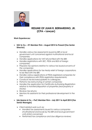 RESUME OF JUAN R. BERNARDINO, JR.
(CPA – Lawyer)
Work Experiences:
• SGV & Co. – EY Member Firm – August 2015 to Present (Tax Senior
Director)
 Handles various tax assessments issued by BIR or local
government unit concerned against multinational and local
companies;
 Handles applications for VAT refund filed with the BIR;
 Handles registrations with SEC, PEZA and BOI of foreign
companies;
 Prepares tax opinions relative to various tax issues/concerns of
the companies;
 Handles applications for tax treaty relief of foreign corporations
to be filed with the BIR;
 Handles various applications of PEZA-registered companies for
their compliance with PEZA registration requirements;
 Conducts tax lectures/updates to colleagues;
 Performs tax restructuring of certain companies;
 Handles the application for Certificate Authorizing Registration
relative to transfers/disposition of properties (real property or
stocks);
 Reviews tax returns;
 Mentors his assistants for their professional development in the
Firm
• Isla Lipana & Co. – PwC Member Firm – July 2011 to April 2015 (Tax
Senior Manager)
 Client-related work such as:
• Handled tax assessments issued to various companies
(multinational and local) by the BIR and local government
units (LGU) concerned;
• Performed tax compliance and due diligence reviews;
 