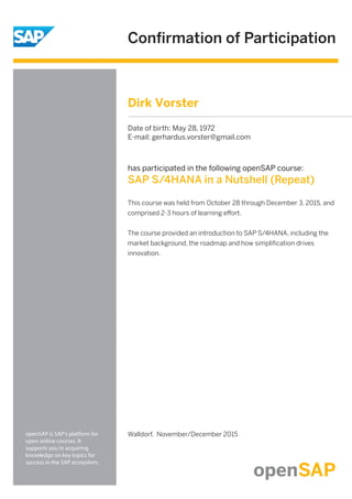 Conﬁrmation of Participation
openSAP is SAP's platform for
open online courses. It
supports you in acquiring
knowledge on key topics for
success in the SAP ecosystem.
has participated in the following openSAP course:
SAP S/4HANA in a Nutshell (Repeat)
Walldorf, November/December 2015
This course was held from October 28 through December 3, 2015, and
comprised 2-3 hours of learning eﬀort.
The course provided an introduction to SAP S/4HANA, including the
market background, the roadmap and how simpliﬁcation drives
innovation.
Dirk Vorster
Date of birth: May 28, 1972
E-mail: gerhardus.vorster@gmail.com
 
