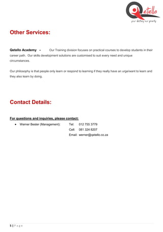 5 | P a g e
Other Services:
Qetello Academy - Our Training division focuses on practical courses to develop students in their
career path. Our skills development solutions are customised to suit every need and unique
circumstances.
Our philosophy is that people only learn or respond to learning if they really have an urge/want to learn and
they also learn by doing.
Contact Details:
For questions and inquiries, please contact:
 Werner Bester (Management): Tel: 012 755 3779
Cell: 081 324 8207
Email: werner@qetello.co.za
 