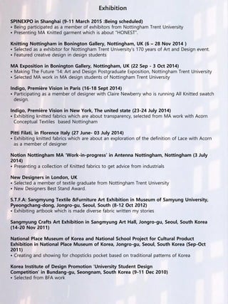 Exhibition
SPINEXPO in Shanghai (9-11 March 2015 :Being scheduled)
• Being participated as a member of exhibitors from Nottingham Trent University
• Presenting MA Knitted garment which is about “HONEST”.
Knitting Nottingham in Bonington Gallery, Nottingham, UK (6 – 28 Nov 2014 )
• Selected as a exhibitor for Nottingham Trent University’s 170 years of Art and Design event.
• Featured creative design in design students
MA Exposition in Bonington Gallery, Nottingham, UK (22 Sep - 3 Oct 2014)
• Making The Future ’14: Art and Design Postgraduate Exposition, Nottingham Trent University
• Selected MA work in MA design students of Nottingham Trent University
Indigo, Première Vision in Paris (16-18 Sept 2014)
• Participating as a member of designer with Claire Newberry who is running All Knitted swatch
design.
Indigo, Première Vision in New York, The united state (23-24 July 2014)
• Exhibiting knitted fabrics which are about transparency, selected from MA work with Acorn
Conceptual Textiles based Nottingham
Pitti Filati, in Florence Italy (27 June- 03 July 2014)
• Exhibiting knitted fabrics which are about an exploration of the definition of Lace with Acorn
as a member of designer
Notion Nottingham MA ‘Work-in-progress’ in Antenna Nottingham, Nottingham (3 July
2014)
• Presenting a collection of Knitted fabrics to get advice from industrials
New Designers in London, UK
• Selected a member of textile graduate from Nottingham Trent University
• New Designers Best Stand Award.
S.T.F.A: Sangmyung Textile &Furniture Art Exhibition in Museum of Samyung University,
Pyeongchang-dong, Jongro-gu, Seoul, South (8-12 Oct 2012)
• Exhibiting artbook which is made diverse fabric written my stories
Sangmyung Crafts Art Exhibition in Sangmyung Art Hall, Jongro-gu, Seoul, South Korea
(14-20 Nov 2011)
National Place Museum of Korea and National School Project for Cultural Product
Exhibition in National Place Museum of Korea, Jongro-gu, Seoul, South Korea (Sep-Oct
2011)
• Creating and showing for chopsticks pocket based on traditional patterns of Korea
Korea Institute of Design Promotion ‘University Student Design
Competition’ in Bundang-gu, Seongnam, South Korea (9-11 Dec 2010)
• Selected from BFA work
 