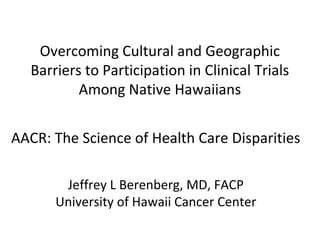 Overcoming Cultural and Geographic
Barriers to Participation in Clinical Trials
Among Native Hawaiians
AACR: The Science of Health Care Disparities
Jeffrey L Berenberg, MD, FACP
University of Hawaii Cancer Center
 
