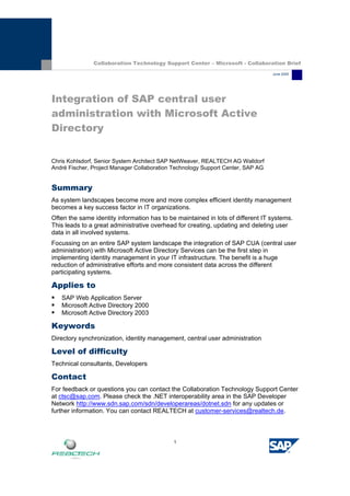 1
Integration of SAP central user
administration with Microsoft Active
Directory
Chris Kohlsdorf, Senior System Architect SAP NetWeaver, REALTECH AG Walldorf
André Fischer, Project Manager Collaboration Technology Support Center, SAP AG
Summary
As system landscapes become more and more complex efficient identity management
becomes a key success factor in IT organizations.
Often the same identity information has to be maintained in lots of different IT systems.
This leads to a great administrative overhead for creating, updating and deleting user
data in all involved systems.
Focussing on an entire SAP system landscape the integration of SAP CUA (central user
administration) with Microsoft Active Directory Services can be the first step in
implementing identity management in your IT infrastructure. The benefit is a huge
reduction of administrative efforts and more consistent data across the different
participating systems.
Applies to
ƒ SAP Web Application Server
ƒ Microsoft Active Directory 2000
ƒ Microsoft Active Directory 2003
Keywords
Directory synchronization, identity management, central user administration
Level of difficulty
Technical consultants, Developers
Contact
For feedback or questions you can contact the Collaboration Technology Support Center
at ctsc@sap.com. Please check the .NET interoperability area in the SAP Developer
Network http://www.sdn.sap.com/sdn/developerareas/dotnet.sdn for any updates or
further information. You can contact REALTECH at customer-services@realtech.de.
Collaboration Technology Support Center – Microsoft - Collaboration Brief
June 2005
 