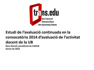Estudi de l’avaluació continuada en la
convocatòria 2014 d’avaluació de l’activitat
docent de la UB
Rosa Nonell, presidenta de CADUB
Gener de 2016
 