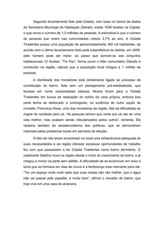 Segundo levantamento feito pelo Estado, com base no banco de dados
da Secretaria Municipal da Habitação (Sehab), existe 1636 favelas na Capital,
o que soma o número de 1,3 milhões de pessoas. A estimativa é que o número
de pessoas que vivem nas comunidades cresce 3,7% ao ano. A Cidade
Tiradentes possui uma população de aproximadamente 360 mil habitantes, de
acordo com o último levantamento feito pela subprefeitura do distrito, em 2009.
este número pode ser maior, ao passo que somam-se aos conjuntos
habitacionais 12 favelas. “Tio Pac”, forma como o líder comunitário Cláudio é
conhecido na região, calcula que a população local chegue a 1 milhão de
pessoas.
A identidade dos moradores está diretamente ligada ao processo de
constituição do bairro, feita sem um planejamento pré-estabelecido, que
levasse em conta necessidades básicas. Muitos foram para a Cidade
Tiradentes em busca da realização do sonho da casa própria, embora boa
parte tenha se deslocado a contragosto, na ausência de outra opção de
moradia. Francisca Alves, uma das moradoras da região, fala da dificuldade ao
migrar do nordeste para cá. “As pessoas acham que vindo pra cá vão ter uma
vida melhor, mas acabam sendo ridicularizados pelos outros”, lamenta. Ela
reclama também do assistencialismo dos políticos, que só demonstram
interesse pelos problemas locais em períodos de eleição.
O fato de não terem encontrado no local uma infraestrutura adequada às
suas necessidades e da região oferecer escassas oportunidades de trabalho
fez com que passassem a ter Cidade Tiradentes como bairro dormitório. O
cadeirante Galdino mora na região desde o início do crescimento do bairro, e já
chegou a morar na parte sem asfalto. A dificuldade de se locomover em meio à
lama que se formava em dias de chuva é a lembrança mais marcante para ele.
“Ter um espaço onde você sabe que suas coisas não vão molhar, que a água
não vai passar pelo papelão, é muito bom”, afirma o morador do bairro, que
hoje vive em uma casa de alvenaria.
 