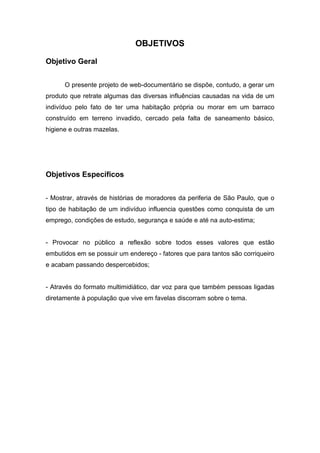 OBJETIVOS
Objetivo Geral
O presente projeto de web-documentário se dispõe, contudo, a gerar um
produto que retrate algumas das diversas influências causadas na vida de um
indivíduo pelo fato de ter uma habitação própria ou morar em um barraco
construído em terreno invadido, cercado pela falta de saneamento básico,
higiene e outras mazelas.
Objetivos Específicos
- Mostrar, através de histórias de moradores da periferia de São Paulo, que o
tipo de habitação de um indivíduo influencia questões como conquista de um
emprego, condições de estudo, segurança e saúde e até na auto-estima;
- Provocar no público a reflexão sobre todos esses valores que estão
embutidos em se possuir um endereço - fatores que para tantos são corriqueiro
e acabam passando despercebidos;
- Através do formato multimidiático, dar voz para que também pessoas ligadas
diretamente à população que vive em favelas discorram sobre o tema.
 
