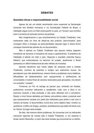 DEBATES
Questões éticas e responsabilidade social
Apesar de ser um direito reconhecido como essencial na Declaração
Universal dos Direitos Humanos e na Constituição Federal do Brasil, a
habitação segue como um fator preocupante no país, um “buraco” que contribui
para o aumento da exclusão social e da pobreza.
Nós imaginávamos o que encontraríamos na Cidade Tiradentes, mas
certamente cada um teve de despir-se dos próprios “pré-conceitos” para
conseguir olhar e enxergar as particularidades daquele lugar e dessa forma
conseguir transmiti-las através de um documentário.
Não é apenas na Cidade Tiradentes que poucos metros separam
moradores de barracos e moradores de casas e apartamentos. O problema da
habitação é latente em todo o país. Segundo o arquiteto urbanista Kazuo
Nakano, que entrevistamos no decorrer do projeto, atualmente o Brasil
apresenta um déficit habitacional de sete milhões de moradias.
Quando decidimos que nosso objeto de pesquisa seria a Cidade
Tiradentes, ouvimos de parentes e amigos que estávamos loucos. Ao
perceberem que não desistiríamos, mesmo frente a problemas como distância,
dificuldades de deslocamentos com equipamentos e profissionais da
universidade e muitos finais de semana reservados para gravações, nos deram
um conselho: “cuidado”.
Tínhamos um frio na barriga ao pensar que, entrando em favelas,
poderíamos encontrar traficantes e assaltantes. Lidar com a ética é um
exercício inerente a toda profissão e não seria diferente com o jornalismo.
Desde o início fomos alertados por líderes comunitários sobre o possível aval
que precisaríamos receber por parte dos traficantes para entrar e sair com a
câmera da favela. O documentário nunca teve como objetivo falar, mostrar ou
questionar o tráfico de drogas, portanto, acreditávamos que bater de frente com
os “donos” do lugar seria evitado.
De fato, não tivemos sérios problemas. As conversas com os traficantes
marcaram algumas de nossas idas à Cidade Tiradentes, e, em especial à
favela Jardim Maravilha, a maior das treze favelas que encontramos no distrito.
 