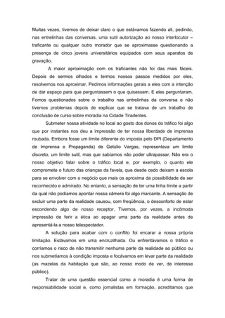 Muitas vezes, tivemos de deixar claro o que estávamos fazendo ali, pedindo,
nas entrelinhas das conversas, uma sutil autorização ao nosso interlocutor –
traficante ou qualquer outro morador que se aproximasse questionando a
presença de cinco jovens universitários equipados com seus aparatos de
gravação.
A maior aproximação com os traficantes não foi das mais fáceis.
Depois de sermos olhados e termos nossos passos medidos por eles,
resolvemos nos aproximar. Pedimos informações gerais a eles com a intenção
de dar espaço para que perguntassem o que quisessem. E eles perguntaram.
Fomos questionados sobre o trabalho nas entrelinhas da conversa e não
tivemos problemas depois de explicar que se tratava de um trabalho de
conclusão de curso sobre moradia na Cidade Tiradentes.
Submeter nossa atividade no local ao gosto dos donos do tráfico foi algo
que por instantes nos deu a impressão de ter nossa liberdade de imprensa
roubada. Embora fosse um limite diferente do imposto pelo DPI (Departamento
de Imprensa e Propaganda) de Getúlio Vargas, representava um limite
discreto, um limite sutil, mas que sabíamos não poder ultrapassar. Não era o
nosso objetivo falar sobre o tráfico local e, por exemplo, o quanto ele
compromete o futuro das crianças da favela, que desde cedo deixam a escola
para se envolver com o negócio que mais os aproxima da possibilidade de ser
reconhecido e admirado. No entanto, a sensação de ter uma linha limite a partir
da qual não podíamos apontar nossa câmera foi algo marcante. A sensação de
excluir uma parte da realidade causou, com freqüência, o desconforto de estar
escondendo algo de nosso receptor. Tivemos, por vezes, a incômoda
impressão de ferir a ética ao apagar uma parte da realidade antes de
apresentá-la a nosso telespectador.
A solução para acabar com o conflito foi encarar a nossa própria
limitação. Estávamos em uma encruzilhada. Ou enfrentávamos o tráfico e
corríamos o risco de não transmitir nenhuma parte da realidade ao público ou
nos submetíamos à condição imposta e focávamos em levar parte da realidade
(as mazelas da habitação que são, ao nosso modo de ver, de interesse
público).
Tratar de uma questão essencial como a moradia é uma forma de
responsabilidade social e, como jornalistas em formação, acreditamos que
 
