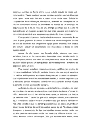 podemos contribuir de forma efetiva nesse debate através de nosso web-
documentário. Talvez, qualquer pessoa consiga perceber que há diferenças
entre quem mora num barraco e quem mora numa casa. Entretanto,
compreender essas diferenças, esmiuçá-las, entender as consequências da
falta de saneamento básico, da dificuldade no alcance de um emprego, na
segurança do dia a dia, na rotina de uma criança que chega suja à escola, na
auto-estima de um morador que por mais que limpe sua casa tem de conviver
com cheiro de esgoto é uma abordagem que ainda não vimos retratada.
Esse projeto foi pensado desde o início como uma causa social. Prova
disso é que o grupo não é formado por alunos que trabalharam juntos durante
os anos de faculdade, mas sim por uma equipe que se encontrou num objetivo
em comum - gravar um documentário que despertasse o debate de uma
questão social.
Apesar de não termos nos formado ainda, sabemos que, como
jornalistas, iremos, no decorrer da vida, desenvolver nosso trabalho dentro de
uma empresa privada, mas nem por isso precisamos deixar de lado nossa
atividade social, que visa um bem público e de interesse público - a melhoria da
sociedade como um todo.
Para colocar, através de nosso documentário, o público mais próximo da
chocante realidade da habitação brasileira tivemos, sim, que seguir as ordens
do tráfico e restringir nossa abordagem de segurança à boca dos personagens,
que se propunham a falar um pouco sobre o sistema, a crise de segurança que
o tráfico cria para os moradores. Mesmo sem nossa vontade, éramos intrusos
e, portanto, tivemos que respeitar as regras.
Ao longo dos dias de gravação, as próprias fontes, moradores do local,
se incumbiam de alertar a equipe sobre a proximidade dos becos e “bocas” do
tráfico, estava ali o modo de transmitir a outra parte da realidade que tivemos
de deixar de lado. O pedido de “por favor, desligue a câmera, não quero falar
aqui” se repetiu na boca de mais de um entrevistado que, deixava transparecer
nos olhos o medo de que “os donos” pensassem que ele estava envolvido em
algum tipo de denúncia do comércio paralelo que se faz ali. Ali estava a nossa
linguagem, o nosso modo de dizer que aquelas pessoas sentem medo, que
aquelas pessoas não dormem à noite com medo que o filho se envolva com o
tráfico. Pessoas como a personagem Carla que ao contar seus medos, dribla
 