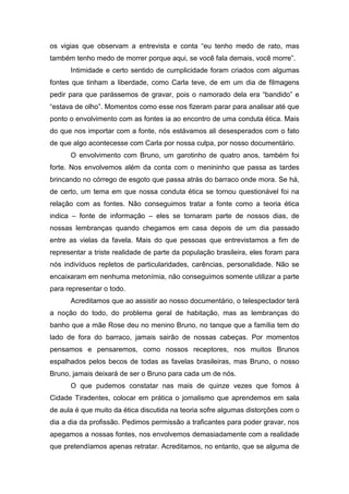 os vigias que observam a entrevista e conta “eu tenho medo de rato, mas
também tenho medo de morrer porque aqui, se você fala demais, você morre”.
Intimidade e certo sentido de cumplicidade foram criados com algumas
fontes que tinham a liberdade, como Carla teve, de em um dia de filmagens
pedir para que parássemos de gravar, pois o namorado dela era “bandido” e
“estava de olho”. Momentos como esse nos fizeram parar para analisar até que
ponto o envolvimento com as fontes ia ao encontro de uma conduta ética. Mais
do que nos importar com a fonte, nós estávamos ali desesperados com o fato
de que algo acontecesse com Carla por nossa culpa, por nosso documentário.
O envolvimento com Bruno, um garotinho de quatro anos, também foi
forte. Nos envolvemos além da conta com o menininho que passa as tardes
brincando no córrego de esgoto que passa atrás do barraco onde mora. Se há,
de certo, um tema em que nossa conduta ética se tornou questionável foi na
relação com as fontes. Não conseguimos tratar a fonte como a teoria ética
indica – fonte de informação – eles se tornaram parte de nossos dias, de
nossas lembranças quando chegamos em casa depois de um dia passado
entre as vielas da favela. Mais do que pessoas que entrevistamos a fim de
representar a triste realidade de parte da população brasileira, eles foram para
nós indivíduos repletos de particularidades, carências, personalidade. Não se
encaixaram em nenhuma metonímia, não conseguimos somente utilizar a parte
para representar o todo.
Acreditamos que ao assistir ao nosso documentário, o telespectador terá
a noção do todo, do problema geral de habitação, mas as lembranças do
banho que a mãe Rose deu no menino Bruno, no tanque que a família tem do
lado de fora do barraco, jamais sairão de nossas cabeças. Por momentos
pensamos e pensaremos, como nossos receptores, nos muitos Brunos
espalhados pelos becos de todas as favelas brasileiras, mas Bruno, o nosso
Bruno, jamais deixará de ser o Bruno para cada um de nós.
O que pudemos constatar nas mais de quinze vezes que fomos à
Cidade Tiradentes, colocar em prática o jornalismo que aprendemos em sala
de aula é que muito da ética discutida na teoria sofre algumas distorções com o
dia a dia da profissão. Pedimos permissão a traficantes para poder gravar, nos
apegamos a nossas fontes, nos envolvemos demasiadamente com a realidade
que pretendíamos apenas retratar. Acreditamos, no entanto, que se alguma de
 
