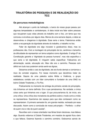 TRAJETÓRIA DE PESQUISA E DE REALIZAÇÃO DO
TCC
Os percursos metodológicos
Até alcançar o porto da habitação, o barco do nosso grupo passou por
algumas tempestades e contratempos. A ideia inicial era falar sobre pessoas
que recuperam suas vidas através do trabalho com o lixo, um tema que nos
comoveu e envolveu por alguns dias. Menos de uma semana depois, a ideia se
desenvolveu e chegamos à dignidade. Esse seria o tema. Falaríamos então
sobre a recuperação da dignidade através do trabalho, o trabalho no lixo.
Falar de dignidade era algo inovador e gostávamos disso, mas os
professores não. Com a montagem do pré-projeto de tcc, sentimos o tamanho
da dificuldade de representar um tema subjetivo como dignidade. O artigo 5º da
Constituição garante a “dignidade da pessoa humana”, mas não especifica o
que seria a tal dignidade. E ninguém sabia especificar. Falávamos em
alimentação, saúde, educação etc. Mas não era o caminho. Pessoas com
déficit em tudo isso poderiam ainda sentir-se dignas.
Deixamos então o cais da dignidade, ele era fundo demais e corríamos o
risco de cometer enganos. Foi nesse momento que decidimos tratar da
realidade. Depois de uma palestra sobre Mídia e Violência, o grupo
estabeleceu contato com um líder comunitário e fundador de uma ONG no
bairro Cidade Tiradentes, o Tio Pac.
Praticamente no momento de entrega da primeira versão do pré-projeto,
nós tínhamos um tema definido. Era o que pensávamos. Na verdade, a única
coisa certa que tínhamos era o lugar. O que procuraríamos lá, de início, era
uma crítica. Uma crítica dos moradores da periferia sobre o modo como a mídia
os representava. Queríamos dar espaço para que eles contassem como se
representariam. O primeiro semestre foi, em grande medida, recheado por essa
discussão. Assim como a conclusão de nosso pré-projeto – “Periferia - o olhar
de quem vive e não de quem assiste”.
Reuniões com o nosso orientador nas férias foram decisivas, mas faltava
algo. Quando voltamos à Cidade Tiradentes, em meados de agosto ficou claro
o que faltava. Estamos fazendo o caminho contrário. Estávamos saindo de
 