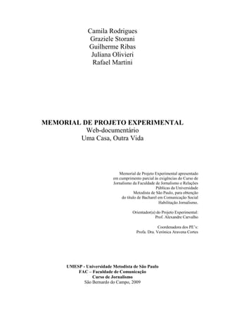 Camila Rodrigues
Graziele Storani
Guilherme Ribas
Juliana Olivieri
Rafael Martini
MEMORIAL DE PROJETO EXPERIMENTAL
Web-documentário
Uma Casa, Outra Vida
UMESP - Universidade Metodista de São Paulo
FAC – Faculdade de Comunicação
Curso de Jornalismo
São Bernardo do Campo, 2009
Memorial de Projeto Experimental apresentado
em cumprimento parcial às exigências do Curso de
Jornalismo da Faculdade de Jornalismo e Relações
Públicas da Universidade
Metodista de São Paulo, para obtenção
do título de Bacharel em Comunicação Social
Habilitação Jornalismo.
Orientador(a) do Projeto Experimental:
Prof. Alexandre Carvalho
Coordenadora dos PE’s:
Profa. Dra. Verónica Aravena Cortes
 