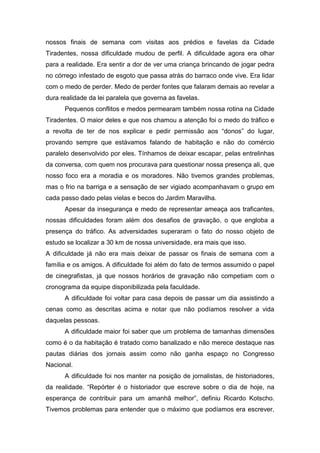 nossos finais de semana com visitas aos prédios e favelas da Cidade
Tiradentes, nossa dificuldade mudou de perfil. A dificuldade agora era olhar
para a realidade. Era sentir a dor de ver uma criança brincando de jogar pedra
no córrego infestado de esgoto que passa atrás do barraco onde vive. Era lidar
com o medo de perder. Medo de perder fontes que falaram demais ao revelar a
dura realidade da lei paralela que governa as favelas.
Pequenos conflitos e medos permearam também nossa rotina na Cidade
Tiradentes. O maior deles e que nos chamou a atenção foi o medo do tráfico e
a revolta de ter de nos explicar e pedir permissão aos “donos” do lugar,
provando sempre que estávamos falando de habitação e não do comércio
paralelo desenvolvido por eles. Tínhamos de deixar escapar, pelas entrelinhas
da conversa, com quem nos procurava para questionar nossa presença ali, que
nosso foco era a moradia e os moradores. Não tivemos grandes problemas,
mas o frio na barriga e a sensação de ser vigiado acompanhavam o grupo em
cada passo dado pelas vielas e becos do Jardim Maravilha.
Apesar da insegurança e medo de representar ameaça aos traficantes,
nossas dificuldades foram além dos desafios de gravação, o que engloba a
presença do tráfico. As adversidades superaram o fato do nosso objeto de
estudo se localizar a 30 km de nossa universidade, era mais que isso.
A dificuldade já não era mais deixar de passar os finais de semana com a
família e os amigos. A dificuldade foi além do fato de termos assumido o papel
de cinegrafistas, já que nossos horários de gravação não competiam com o
cronograma da equipe disponibilizada pela faculdade.
A dificuldade foi voltar para casa depois de passar um dia assistindo a
cenas como as descritas acima e notar que não podíamos resolver a vida
daquelas pessoas.
A dificuldade maior foi saber que um problema de tamanhas dimensões
como é o da habitação é tratado como banalizado e não merece destaque nas
pautas diárias dos jornais assim como não ganha espaço no Congresso
Nacional.
A dificuldade foi nos manter na posição de jornalistas, de historiadores,
da realidade. “Repórter é o historiador que escreve sobre o dia de hoje, na
esperança de contribuir para um amanhã melhor”, definiu Ricardo Kotscho.
Tivemos problemas para entender que o máximo que podíamos era escrever,
 