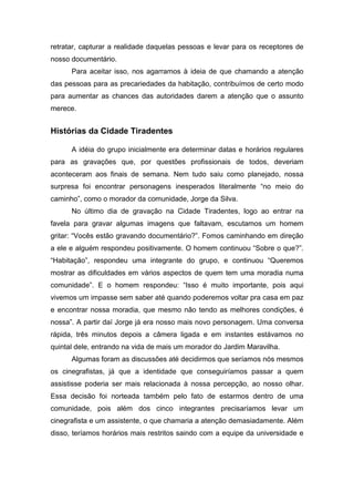 retratar, capturar a realidade daquelas pessoas e levar para os receptores de
nosso documentário.
Para aceitar isso, nos agarramos à ideia de que chamando a atenção
das pessoas para as precariedades da habitação, contribuímos de certo modo
para aumentar as chances das autoridades darem a atenção que o assunto
merece.
Histórias da Cidade Tiradentes
A idéia do grupo inicialmente era determinar datas e horários regulares
para as gravações que, por questões profissionais de todos, deveriam
aconteceram aos finais de semana. Nem tudo saiu como planejado, nossa
surpresa foi encontrar personagens inesperados literalmente “no meio do
caminho”, como o morador da comunidade, Jorge da Silva.
No último dia de gravação na Cidade Tiradentes, logo ao entrar na
favela para gravar algumas imagens que faltavam, escutamos um homem
gritar: “Vocês estão gravando documentário?”. Fomos caminhando em direção
a ele e alguém respondeu positivamente. O homem continuou “Sobre o que?”.
“Habitação”, respondeu uma integrante do grupo, e continuou “Queremos
mostrar as dificuldades em vários aspectos de quem tem uma moradia numa
comunidade”. E o homem respondeu: “Isso é muito importante, pois aqui
vivemos um impasse sem saber até quando poderemos voltar pra casa em paz
e encontrar nossa moradia, que mesmo não tendo as melhores condições, é
nossa”. A partir daí Jorge já era nosso mais novo personagem. Uma conversa
rápida, três minutos depois a câmera ligada e em instantes estávamos no
quintal dele, entrando na vida de mais um morador do Jardim Maravilha.
Algumas foram as discussões até decidirmos que seríamos nós mesmos
os cinegrafistas, já que a identidade que conseguiríamos passar a quem
assistisse poderia ser mais relacionada à nossa percepção, ao nosso olhar.
Essa decisão foi norteada também pelo fato de estarmos dentro de uma
comunidade, pois além dos cinco integrantes precisaríamos levar um
cinegrafista e um assistente, o que chamaria a atenção demasiadamente. Além
disso, teríamos horários mais restritos saindo com a equipe da universidade e
 