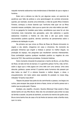 naquele momento estávamos mais tendenciosos à liberdade do que a regras e
horários.
Estar com a câmera na mão foi, por algumas vezes, um exercício de
paciência (por falta de prática) e uma aprendizagem de controle emocional,
quando, por exemplo, durante uma entrevista, a mãe de quarto filhos Cristiane
Ferreira, começou a chorar dizendo que “nenhuma mãe quer ver os filhos
morando nessas condições, claro que eu quero dar uma vida melhor pra eles”.
O nó na garganta foi imediato para todos, acreditamos que esse foi um dos
momentos mais marcantes das gravações, pois não sabíamos o quanto
estávamos invadindo a história de vida dela e até que ponto nosso
documentário poderia ajudá-la, abrindo caminhos de pensamentos sobre o
problema da habitação no país.
Na primeira vez que vimos os filhos de Rose de Oliveira brincando no
esgoto a céu aberto, chegamos em casa e choramos. No momento da
gravação tínhamos que engolir a tristeza e pensar no melhor ângulo, na
produção do espaço, nas perguntas que resultariam sonoras interessantes.
Essa contradição superou qualquer resultado positivo ou negativo de uma
banca de TCC. Nos sentimos jornalistas. Contando histórias.
Outro momento chocante foi presenciar o banho de Bruno, um dos filhos
de Rose, do lado de fora do barraco. E o garotinho gritava “tá fria, mãe, tá fria”,
sobre a água que a mãe jogava em cima dele com uma caneca. Uma cena
absurda, grotesca, quase animal. E quantos seres humanos não passam por
elas todos os dias? E a câmera focando o melhor ângulo, o close, o
enquadramento. Um texto sobre esse episódio foi postado no nosso blog,
intitulado “O banho mais difícil”:
“Depois de passar boa parte do dia caminhando a passos, ora largos ora
curtos, para escapar das poças de lama e fezes, tomar um banho parece ser o
melhor que se pode pedir. Parece.
Azulejos, pia, espelho, chuveiro. Quanta diferença! Hoje assisti a Rose
dando banho em seu filho Bruno. Eles não me convidaram para entrar na casa
da família e assistir, da porta do banheiro, ao banho do menino de quatro anos.
Bruno toma banho fora de casa e foi da frente do barraco onde a família mora,
que vi a cena.
 