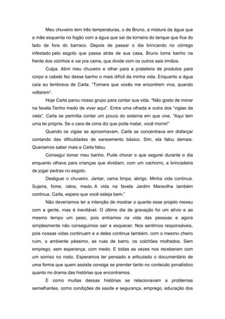 Meu chuveiro tem três temperaturas, o de Bruno, a mistura da água que
a mãe esquenta no fogão com a água que sai da torneira do tanque que fica do
lado de fora do barraco. Depois de passar o dia brincando no córrego
infestado pelo esgoto que passa atrás de sua casa, Bruno toma banho na
frente dos vizinhos e vai pra cama, que divide com os outros seis irmãos.
Culpa. Abrir meu chuveiro e olhar para a prateleira de produtos para
corpo e cabelo fez desse banho o mais difícil da minha vida. Enquanto a água
caía eu lembrava de Carla. “Tomara que vocês me encontrem viva, quando
voltarem”.
Hoje Carla parou nosso grupo para contar sua vida. “Não gosto de morar
na favela.Tenho medo de viver aqui”. Entre uma olhada e outra dos “vigias da
viela”, Carla se permitia contar um pouco do sistema em que vive. “Aqui tem
uma lei própria. Se o cara de cima diz que pode matar, você morre!”
Quando os vigias se aproximavam, Carla se concentrava em disfarçar
contando das dificuldades de saneamento básico. Sim, ela falou demais.
Queriamos saber mais e Carla falou.
Consegui tomar meu banho. Pude chorar o que segurei durante o dia
enquanto olhava para crianças que dividiam, com um cachorro, a brincadeira
de jogar pedras no esgoto.
Desliguei o chuveiro. Jantar, cama limpa, abrigo. Minha vida continua.
Sujeira, fome, ratos, medo. A vida na favela Jardim Maravilha também
continua. Carla, espero que você esteja bem.”
Não deveríamos ter a intenção de mostrar o quanto esse projeto mexeu
com a gente, mas é inevitável. O último dia de gravação foi um alívio e ao
mesmo tempo um peso, pois entramos na vida das pessoas e agora
simplesmente não conseguimos sair e esquecer. Nos sentimos responsáveis,
pois nossas vidas continuam e a deles continua também, com o mesmo cheiro
ruim, o ambiente péssimo, as ruas de barro, os colchões molhados. Sem
emprego, sem esperança, com medo. E todas as vezes nos receberam com
um sorriso no rosto. Esperamos ter pensado e articulado o documentário de
uma forma que quem assista consiga se prender tanto no conteúdo jornalístico
quanto no drama das histórias que encontramos.
E como muitas dessas histórias se relacionavam a problemas
semelhantes, como condições de saúde e segurança, emprego, educação dos
 