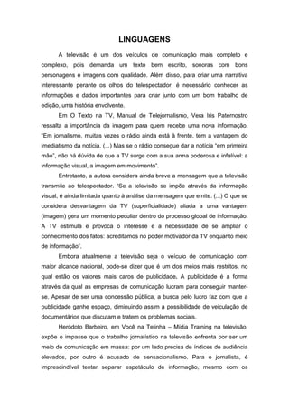 LINGUAGENS
A televisão é um dos veículos de comunicação mais completo e
complexo, pois demanda um texto bem escrito, sonoras com bons
personagens e imagens com qualidade. Além disso, para criar uma narrativa
interessante perante os olhos do telespectador, é necessário conhecer as
informações e dados importantes para criar junto com um bom trabalho de
edição, uma história envolvente.
Em O Texto na TV, Manual de Telejornalismo, Vera Iris Paternostro
ressalta a importância da imagem para quem recebe uma nova informação.
“Em jornalismo, muitas vezes o rádio ainda está à frente, tem a vantagem do
imediatismo da notícia. (...) Mas se o rádio consegue dar a notícia “em primeira
mão”, não há dúvida de que a TV surge com a sua arma poderosa e infalível: a
informação visual, a imagem em movimento”.
Entretanto, a autora considera ainda breve a mensagem que a televisão
transmite ao telespectador. “Se a televisão se impõe através da informação
visual, é ainda limitada quanto à análise da mensagem que emite. (...) O que se
considera desvantagem da TV (superficialidade) aliada a uma vantagem
(imagem) gera um momento peculiar dentro do processo global de informação.
A TV estimula e provoca o interesse e a necessidade de se ampliar o
conhecimento dos fatos: acreditamos no poder motivador da TV enquanto meio
de informação”.
Embora atualmente a televisão seja o veículo de comunicação com
maior alcance nacional, pode-se dizer que é um dos meios mais restritos, no
qual estão os valores mais caros de publicidade. A publicidade é a forma
através da qual as empresas de comunicação lucram para conseguir manter-
se. Apesar de ser uma concessão pública, a busca pelo lucro faz com que a
publicidade ganhe espaço, diminuindo assim a possibilidade de veiculação de
documentários que discutam e tratem os problemas sociais.
Heródoto Barbeiro, em Você na Telinha – Mídia Training na televisão,
expõe o impasse que o trabalho jornalístico na televisão enfrenta por ser um
meio de comunicação em massa: por um lado precisa de índices de audiência
elevados, por outro é acusado de sensacionalismo. Para o jornalista, é
imprescindível tentar separar espetáculo de informação, mesmo com os
 