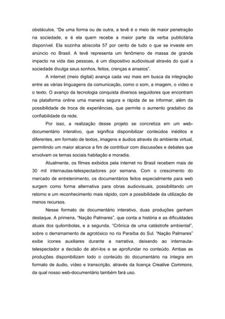 obstáculos. “De uma forma ou de outra, a tevê é o meio de maior penetração
na sociedade, e é ela quem recebe a maior parte da verba publicitária
disponível. Ela sozinha abiscoita 57 por cento de tudo o que se investe em
anúncio no Brasil. A tevê representa um fenômeno de massa de grande
impacto na vida das pessoas, é um dispositivo audiovisual através do qual a
sociedade divulga seus sonhos, feitos, crenças e anseios”.
A internet (meio digital) avança cada vez mais em busca da integração
entre as várias linguagens da comunicação, como o som, a imagem, o vídeo e
o texto. O avanço da tecnologia conquista diversos seguidores que encontram
na plataforma online uma maneira segura e rápida de se informar, além da
possibilidade de troca de experiências, que permite o aumento gradativo da
confiabilidade da rede.
Por isso, a realização desse projeto se concretiza em um web-
documentário interativo, que significa disponibilizar conteúdos inéditos e
diferentes, em formato de textos, imagens e áudios através do ambiente virtual,
permitindo um maior alcance a fim de contribuir com discussões e debates que
envolvam os temas sociais habitação e moradia.
Atualmente, os filmes exibidos pela internet no Brasil recebem mais de
30 mil internautas-telespectadores por semana. Com o crescimento do
mercado de entretenimento, os documentários feitos especialmente para web
surgem como forma alternativa para obras audiovisuais, possibilitando um
retorno e um reconhecimento mais rápido, com a possibilidade da utilização de
menos recursos.
Nesse formato de documentário interativo, duas produções ganham
destaque. A primeira, “Nação Palmares”, que conta a história e as dificuldades
atuais dos quilombolas, e a segunda, “Crônica de uma catástrofe ambiental”,
sobre o derramamento de agrotóxico no rio Paraíba do Sul. “Nação Palmares”
exibe ícones auxiliares durante a narrativa, deixando ao internauta-
telespectador a decisão de abri-los e se aprofundar no conteúdo. Ambas as
produções disponibilizam todo o conteúdo do documentário na íntegra em
formato de áudio, vídeo e transcrição, através da licença Creative Commons,
da qual nosso web-documentário também fará uso.
 