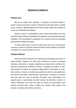 DESENVOLVIMENTO
Público alvo
Não há um público alvo específico. A intenção do web-documentário é
colocar o assunto em pauta e mostrar a relevância da discussão sobre a moradia
já que, no Brasil, o déficit habitacional é de cerca de sete milhões de moradias, de
acordo com o Ministério das Cidades.*
Abordar o tema é a oportunidade de tornar nosso documentário uma força
expressiva pela mudança e reavaliação dos preceitos e encaminhamentos sociais
brasileiros, a fim de sensibilizar o espectador com o intuito de criar uma discussão
permanente em relação ao assunto.
*Os últimos dados sobre o tema são de 2006 e têm como base a Pnad (pesquisa
nacional por amostra de domicílios) realizada pelo IBGE (Instituto Brasileiro de Geografia
e Estatística) com números daquele mesmo ano.
Projeto Editorial
Web-documentário baseado em entrevistas de personagens que vivem no
distrito Cidade Tiradentes, em São Paulo. Pessoas com perfis e condições
diferentes. Demonstrar a relação antagônica que existe entre moradores dos
conjuntos habitacionais (COHAB e CDHU) e moradores da favela. O web-
documentário se baseia na linguagem telejornalística, estruturado em texto,
offs, sonoras e músicas. A escolha pela plataforma web tem como justificativa
dois fatores primordiais. Primeiramente, disponibilizar o material no ambiente
pelo qual cada vez mais as pessoas convergem suas necessidades. Em
segundo lugar, a oportunidade de exibir materiais de diferentes maneiras no
mesmo destinatário. Em nosso site, além do acesso ao documentário, será
possível encontrar fotos, textos e vídeos que tornarão nosso projeto mais
inovador, completo, democrático e cativante.
 