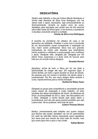 DEDICATÓRIA
Dedico este trabalho a meu pai Carlos Alberto Rodrigues e
minha mãe Genelice da Silva Lima Rodrigues, por me
darem todo o apoio necessário, seja emocionalmente ou
financeiramente, durante os quatro anos de curso.
Agradeço pela educação que recebi que me fez sensível
para tratar todos de forma igual, e me ensinou a questionar
a injustiça, buscando sempre a verdade.
Camila da Silva Lima Rodrigues
A escolha do jornalismo me afastou de casa e me
aproximou da realidade. Finalizar o curso com a conclusão
de um documentário social corresponde à realização do
meu maior sonho profissional. Devo isso aos grandes
motivadores da minha vida. Aqueles que entenderam
minha ausência e driblaram a preocupação com confiança
e apoio. Obrigada mãe, obrigada pai. Obrigada por me
darem força, esperança e a dose certa de loucura para
lutar por um mundo menos desigual.
Graziele Storani
Agradeço, acima de tudo, a Deus por ter me dado a
oportunidade de chegar até aqui. Em segundo lugar, à
minha família, por todo o apoio durante os anos de estudo.
Às pessoas que me cercam e também me deram apoio e
compreensão. Por fim, aos meus amigos feitos durante o
curso, imprescindíveis para a minha formação.
Guilherme Ribas Cezar
Obrigada ao grupo pela competência e sinceridade durante
esses meses de inspiração e muito trabalho. Já sinto
saudade das ideias tecnológicas da Camis, da liderança da
Grazi, da tranquilidade do Gui e, claro, das discussões com
o Rafa. Obrigada à minha família pelo apoio diário e
incondicional, sem ele não seria possível acreditar que vale
a pena lutar. Se eu pudesse, faria tudo de novo.
Juliana Thomaz Olivieri
Dedico, primeiramente, este trabalho aos quatro amigos
que fizeram das tardes "perdidas" de sol um aprendizado
pro resto da vida.Não menos importante, quero agradecer
aos meus pais que moram do outro lado do mundo, mas
que vivem para mim e para o meu irmão.
Rafael Martini
 
