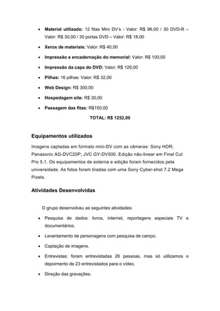 • Material utilizado: 12 fitas Mini DV’s - Valor: R$ 96,00 / 30 DVD-R –
Valor: R$ 30,00 / 30 portas DVD – Valor: R$ 18,00
• Xerox de materiais: Valor: R$ 40,00
• Impressão e encadernação do memorial: Valor: R$ 100,00
• Impressão da capa do DVD: Valor: R$ 126,00
• Pilhas: 16 pilhas: Valor: R$ 32,00
• Web Design: R$ 300,00
• Hospedagem site: R$ 30,00
• Passagem das fitas: R$150,00
TOTAL: R$ 1252,00
Equipamentos utilizados
Imagens captadas em formato mini-DV com as câmeras: Sony HDR;
Panasonic AG-DVC20P; JVC GY-DV500. Edição não-linear em Final Cut
Pro 5.1. Os equipamentos de externa e edição foram fornecidos pela
universidade. As fotos foram tiradas com uma Sony Cyber-shot 7.2 Mega
Pixels.
Atividades Desenvolvidas
O grupo desenvolveu as seguintes atividades:
• Pesquisa de dados: livros, internet, reportagens especiais TV e
documentários.
• Levantamento de personagens com pesquisa de campo.
• Captação de imagens.
• Entrevistas: foram entrevistadas 26 pessoas, mas só utilizamos o
depoimento de 23 entrevistados para o vídeo.
• Direção das gravações.
 