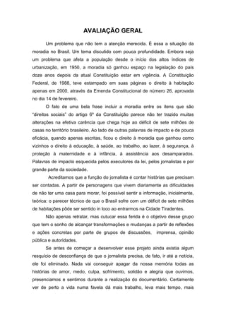 AVALIAÇÃO GERAL
Um problema que não tem a atenção merecida. É essa a situação da
moradia no Brasil. Um tema discutido com pouca profundidade. Embora seja
um problema que afeta a população desde o início dos altos índices de
urbanização, em 1950, a moradia só ganhou espaço na legislação do país
doze anos depois da atual Constituição estar em vigência. A Constituição
Federal, de 1988, teve estampado em suas páginas o direito à habitação
apenas em 2000, através da Emenda Constitucional de número 26, aprovada
no dia 14 de fevereiro.
O fato de uma bela frase incluir a moradia entre os itens que são
“direitos sociais” do artigo 6º da Constituição parece não ter trazido muitas
alterações na efetiva carência que chega hoje ao déficit de sete milhões de
casas no território brasileiro. Ao lado de outras palavras de impacto e de pouca
eficácia, quando apenas escritas, ficou o direito à moradia que ganhou como
vizinhos o direito à educação, à saúde, ao trabalho, ao lazer, à segurança, à
proteção à maternidade e à infância, à assistência aos desamparados.
Palavras de impacto esquecida pelos executores da lei, pelos jornalistas e por
grande parte da sociedade.
Acreditamos que a função do jornalista é contar histórias que precisam
ser contadas. A partir de personagens que vivem diariamente as dificuldades
de não ter uma casa para morar, foi possível sentir a informação, inicialmente,
teórica: o parecer técnico de que o Brasil sofre com um déficit de sete milhões
de habitações pôde ser sentido in loco ao entrarmos na Cidade Tiradentes.
Não apenas retratar, mas cutucar essa ferida é o objetivo desse grupo
que tem o sonho de alcançar transformações e mudanças a partir de reflexões
e ações concretas por parte de grupos de discussões, imprensa, opinião
pública e autoridades.
Se antes de começar a desenvolver esse projeto ainda existia algum
resquício de desconfiança de que o jornalista precisa, de fato, ir até a notícia,
ele foi eliminado. Nada vai conseguir apagar da nossa memória todas as
histórias de amor, medo, culpa, sofrimento, solidão e alegria que ouvimos,
presenciamos e sentimos durante a realização do documentário. Certamente
ver de perto a vida numa favela dá mais trabalho, leva mais tempo, mais
 