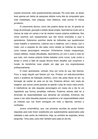 suporte emocional, mais questionamentos pessoais. Por outro lado, se deixar
levar apenas por dados de pesquisas obtidos numa tela de computador gera
mais insatisfação, mais preguiça, mais distância, mais burrice. E menos
jornalismo.
O crescimento técnico, como não poderia deixar de ser, foi grande ao
longo da produção, gravação e edição desse projeto. Aprendemos muito com a
chance de estar em campo e ter de resolver nossos próprios problemas. Nos
vimos sozinhos com equipamentos que não fomos ensinados a usar e
aprendemos. Estávamos sozinhos diante de traficantes que questionaram
nosso trabalho e resolvemos. Lidamos com a distância, com o tempo, com o
medo, com a angústia de não saber como retratar as histórias da maneira
como nossas personagens mereciam. Enfrentamos nossas inseguranças,
nossos defeitos, nossas dificuldades. Aprendemos um com o outro e mais do
que tudo, com nossos próprios limites testados como nunca. Lutar contra o
tempo e contra a falta de equipe técnica foram desafios que cumpriram a
função de transformar esse projeto em algo que nos engrandecesse
profissionalmente.
O maior aprendizado, contudo, ficou por conta do que não fizemos.
Ficou a cargo daquilo que fizeram por nós. Produzir um web-documentário
sobre o problema da habitação interferiu, como não podia deixar de ser, na
formação de caráter de cada um de nós. Podemos afirmar, sem medo de
exagerar, que somos outras pessoas ao apertar o play de nosso vídeo pronto.
A interferência da vida daquelas personagens em nosso dia a dia foi um
ingrediente que formou jornalistas melhores. Pudemos através dele ter a
dimensão da responsabilidade que demanda ser jornalista. Entramos nas
casas e nas vidas daquelas pessoas e passamos a ter responsabilidade sobre
as histórias que nos foram entregues em meio a lágrimas, sorrisos e
confissões.
Jovens universitários, que, nas primeiras reuniões de pautas tinham
respostas para tudo foram substituídos por questionadores apaixonados pela
realidade e pelo sonho de melhorá-la. Hoje, ao contrário de respostas, temos
perguntas. “Uma casa, outra vida” também para cada um de nós.
 