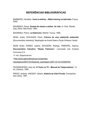 REFERÊNCIAS BIBLIOGRÁFICAS
BARBEIRO, Heródoto. Você na telinha – Mídia training na televisão. Futura,
2002.
BOURDIEU, Pierre. Gostos de classe e estilos de vida. In: Ortiz, Renato
(org.) Ática, São Paulo: 1983.
BOURDIEU, Pierre. La Distinción. Madrid: Taurus, 1999.
DEAK, André. FEHLAUER, Paulo. Crônica de uma catástrofe ambiental.
[Documentário interativo]. Realização de André Deak e Paulo Fehlauer. Brasil.
DEAK Andre, NUNES, Juliana, SAVAZONI, Rodrigo, PIMENTEL, Spency.
Documentário Interativo “Nação Palmares”. Licenciado sob Creative
Commons 2.5.
11 min. Disponível em
<http://www.agenciabrasil.gov.br/grandes-
reportagens/2007/10/16/grande_reportagem.2007-10-16.3152825702
PATERNOSTRO, Vera Iris. O Texto na TV – Manual de Telejornalismo. 13.
ed. Campus, 1999.
PROST, Antonie. VINCENT, Gérard. História da Vida Privada. Companhia
das Letras, 1987.
 