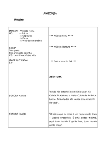 ANEXO(S)
Roteiro
IMAGEM – Vinheta Menu
GC: ⇒ Iniciar
⇒ Capítulos
⇒ Fotos
⇒ Web-documentário
00’00”
Tela preta
Clip animação casinha
CG: Uma Casa, Outra Vida
(FADE OUT CASA)
53’’
SONORA Marilze
SONORA Nivaldo
*** Música menu ****
*** Música abertura ****
*** Desce som do BG ***
ABERTURA
“Então nós estamos no mesmo lugar, na
Cidade Tiradentes, a maior Cohab da América
Latina. Então todos são iguais, independente
da casa”.
“O bairro que eu moro é um nome muito lindo
– Cidade Tiradentes. É uma cidade mesmo.
Aqui todo mundo é gente boa, todo mundo
gente linda”.
 