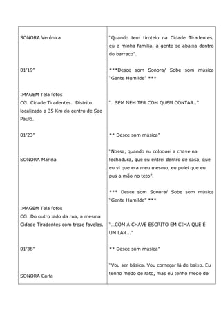 SONORA Verônica
01’19”
IMAGEM Tela fotos
CG: Cidade Tiradentes. Distrito
localizado a 35 Km do centro de Sao
Paulo.
01’23”
SONORA Marina
IMAGEM Tela fotos
CG: Do outro lado da rua, a mesma
Cidade Tiradentes com treze favelas.
01’38”
SONORA Carla
“Quando tem tiroteio na Cidade Tiradentes,
eu e minha família, a gente se abaixa dentro
do barraco”.
***Desce som Sonora/ Sobe som música
“Gente Humilde” ***
“…SEM NEM TER COM QUEM CONTAR..”
** Desce som música”
“Nossa, quando eu coloquei a chave na
fechadura, que eu entrei dentro de casa, que
eu vi que era meu mesmo, eu pulei que eu
pus a mão no teto”.
*** Desce som Sonora/ Sobe som música
“Gente Humilde” ***
“…COM A CHAVE ESCRITO EM CIMA QUE É
UM LAR...”
** Desce som música”
“Vou ser básica. Vou começar lá de baixo. Eu
tenho medo de rato, mas eu tenho medo de
 