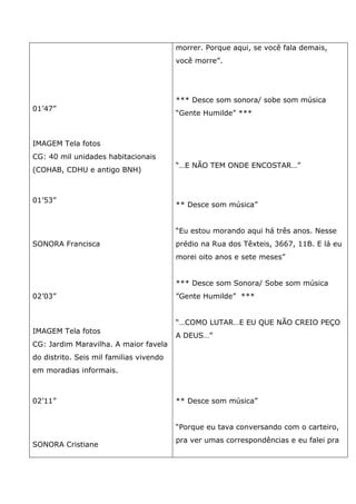 01’47”
IMAGEM Tela fotos
CG: 40 mil unidades habitacionais
(COHAB, CDHU e antigo BNH)
01’53”
SONORA Francisca
02’03”
IMAGEM Tela fotos
CG: Jardim Maravilha. A maior favela
do distrito. Seis mil familias vivendo
em moradias informais.
02’11”
SONORA Cristiane
morrer. Porque aqui, se você fala demais,
você morre”.
*** Desce som sonora/ sobe som música
“Gente Humilde” ***
“…E NÃO TEM ONDE ENCOSTAR…”
** Desce som música”
“Eu estou morando aqui há três anos. Nesse
prédio na Rua dos Têxteis, 3667, 11B. E lá eu
morei oito anos e sete meses”
*** Desce som Sonora/ Sobe som música
”Gente Humilde” ***
“…COMO LUTAR…E EU QUE NÃO CREIO PEÇO
A DEUS…”
** Desce som música”
“Porque eu tava conversando com o carteiro,
pra ver umas correspondências e eu falei pra
 