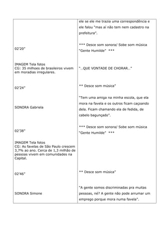 02’20”
IMAGEM Tela fotos
CG: 35 milhoes de brasileiros vivem
em moradias irregulares.
02’24”
SONORA Gabriela
02’38”
IMAGEM Tela fotos
CG: As favelas de São Paulo crescem
3,7% ao ano. Cerca de 1,3 milhão de
pessoas vivem em comunidades na
Capital.
02’46”
SONORA Simone
ele se ele me trazia uma correspondência e
ele falou “mas aí não tem nem cadastro na
prefeitura”.
*** Desce som sonora/ Sobe som música
“Gente Humilde” ***
“…QUE VONTADE DE CHORAR…”
** Desce som música”
“Tem uma amiga na minha escola, que ela
mora na favela e os outros ficam caçoando
dela. Ficam chamando ela de fedida, de
cabelo bagunçado”.
*** Desce som sonora/ Sobe som música
“Gente Humilde” ***
** Desce som música”
“A gente somos discriminadas pra muitas
pessoas, né? A gente não pode arrumar um
emprego porque mora numa favela”.
 