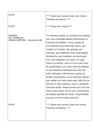 02’55”
02’59”
SONORA
GC: TRABALHO
DANIELA BETTINI – Gerente de RH
03’44”
*** Desce som sonora/ Sobe som música
“Periferia é Periferia” ***
*** Desce som música***
“O endereço regular, eu acredito que impacte,
sim, para colocação desses profissionais no
mercado de trabalho. O que a gente vê
normalmente de profissionais assim, que
residem em favelas, são pessoas, por
exemplo, que trabalham como empregados
domésticos, que trabalham na construção
civil, que trabalham, às vezes, em lojas.
Podem se colocar, mas aí é num outro nível
de qualificação, num outro nível de empresa
ou de ambiente profissional que elas vão
estar colocadas. Dificilmente a gente vai
acabar encontrando, numa empresa, alguém
que resida num local como esse. Não é só se
ela tem ou não endereço, mas é o ambiente
onde ela reside. Vamos pensar que é de uma
forma mais ampla, né? Aí vem o preconceito
da própria questão da favela, marginalidade
que gira em torno desse assunto”.
*** Desce som sonora/ sobe som música
“Periferia é Periferia” ***
 