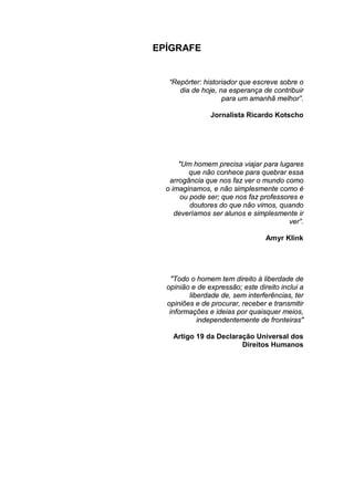 EPÍGRAFE
“Repórter: historiador que escreve sobre o
dia de hoje, na esperança de contribuir
para um amanhã melhor”.
Jornalista Ricardo Kotscho
"Um homem precisa viajar para lugares
que não conhece para quebrar essa
arrogância que nos faz ver o mundo como
o imaginamos, e não simplesmente como é
ou pode ser; que nos faz professores e
doutores do que não vimos, quando
deveríamos ser alunos e simplesmente ir
ver”.
Amyr Klink
"Todo o homem tem direito à liberdade de
opinião e de expressão; este direito inclui a
liberdade de, sem interferências, ter
opiniões e de procurar, receber e transmitir
informações e ideias por quaisquer meios,
independentemente de fronteiras"
Artigo 19 da Declaração Universal dos
Direitos Humanos
 