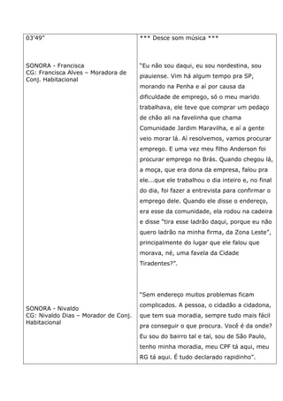 03’49”
SONORA - Francisca
CG: Francisca Alves – Moradora de
Conj. Habitacional
SONORA - Nivaldo
CG: Nivaldo Dias – Morador de Conj.
Habitacional
*** Desce som música ***
“Eu não sou daqui, eu sou nordestina, sou
piauiense. Vim há algum tempo pra SP,
morando na Penha e aí por causa da
dificuldade de emprego, só o meu marido
trabalhava, ele teve que comprar um pedaço
de chão ali na favelinha que chama
Comunidade Jardim Maravilha, e aí a gente
veio morar lá. Aí resolvemos, vamos procurar
emprego. E uma vez meu filho Anderson foi
procurar emprego no Brás. Quando chegou lá,
a moça, que era dona da empresa, falou pra
ele...que ele trabalhou o dia inteiro e, no final
do dia, foi fazer a entrevista para confirmar o
emprego dele. Quando ele disse o endereço,
era esse da comunidade, ela rodou na cadeira
e disse “tira esse ladrão daqui, porque eu não
quero ladrão na minha firma, da Zona Leste”,
principalmente do lugar que ele falou que
morava, né, uma favela da Cidade
Tiradentes?”.
“Sem endereço muitos problemas ficam
complicados. A pessoa, o cidadão a cidadona,
que tem sua moradia, sempre tudo mais fácil
pra conseguir o que procura. Você é da onde?
Eu sou do bairro tal e tal, sou de São Paulo,
tenho minha moradia, meu CPF tá aqui, meu
RG tá aqui. É tudo declarado rapidinho”.
 
