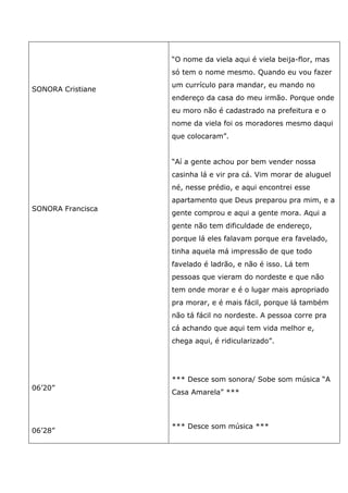 SONORA Cristiane
SONORA Francisca
06’20”
06’28”
“O nome da viela aqui é viela beija-flor, mas
só tem o nome mesmo. Quando eu vou fazer
um currículo para mandar, eu mando no
endereço da casa do meu irmão. Porque onde
eu moro não é cadastrado na prefeitura e o
nome da viela foi os moradores mesmo daqui
que colocaram”.
“Aí a gente achou por bem vender nossa
casinha lá e vir pra cá. Vim morar de aluguel
né, nesse prédio, e aqui encontrei esse
apartamento que Deus preparou pra mim, e a
gente comprou e aqui a gente mora. Aqui a
gente não tem dificuldade de endereço,
porque lá eles falavam porque era favelado,
tinha aquela má impressão de que todo
favelado é ladrão, e não é isso. Lá tem
pessoas que vieram do nordeste e que não
tem onde morar e é o lugar mais apropriado
pra morar, e é mais fácil, porque lá também
não tá fácil no nordeste. A pessoa corre pra
cá achando que aqui tem vida melhor e,
chega aqui, é ridicularizado”.
*** Desce som sonora/ Sobe som música “A
Casa Amarela” ***
*** Desce som música ***
 