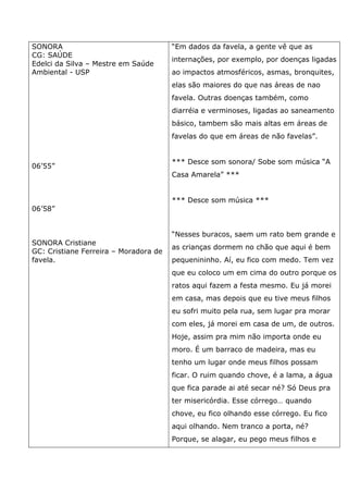 SONORA
CG: SAÚDE
Edelci da Silva – Mestre em Saúde
Ambiental - USP
06’55”
06’58”
SONORA Cristiane
GC: Cristiane Ferreira – Moradora de
favela.
“Em dados da favela, a gente vê que as
internações, por exemplo, por doenças ligadas
ao impactos atmosféricos, asmas, bronquites,
elas são maiores do que nas áreas de nao
favela. Outras doenças também, como
diarréia e verminoses, ligadas ao saneamento
básico, tambem são mais altas em áreas de
favelas do que em áreas de não favelas”.
*** Desce som sonora/ Sobe som música “A
Casa Amarela” ***
*** Desce som música ***
“Nesses buracos, saem um rato bem grande e
as crianças dormem no chão que aqui é bem
pequenininho. Aí, eu fico com medo. Tem vez
que eu coloco um em cima do outro porque os
ratos aqui fazem a festa mesmo. Eu já morei
em casa, mas depois que eu tive meus filhos
eu sofri muito pela rua, sem lugar pra morar
com eles, já morei em casa de um, de outros.
Hoje, assim pra mim não importa onde eu
moro. É um barraco de madeira, mas eu
tenho um lugar onde meus filhos possam
ficar. O ruim quando chove, é a lama, a água
que fica parade ai até secar né? Só Deus pra
ter misericórdia. Esse córrego… quando
chove, eu fico olhando esse córrego. Eu fico
aqui olhando. Nem tranco a porta, né?
Porque, se alagar, eu pego meus filhos e
 