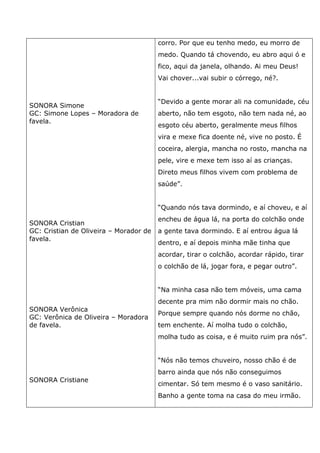 SONORA Simone
GC: Simone Lopes – Moradora de
favela.
SONORA Cristian
GC: Cristian de Oliveira – Morador de
favela.
SONORA Verônica
GC: Verônica de Oliveira – Moradora
de favela.
SONORA Cristiane
corro. Por que eu tenho medo, eu morro de
medo. Quando tá chovendo, eu abro aqui ó e
fico, aqui da janela, olhando. Ai meu Deus!
Vai chover...vai subir o córrego, né?.
“Devido a gente morar ali na comunidade, céu
aberto, não tem esgoto, não tem nada né, ao
esgoto céu aberto, geralmente meus filhos
vira e mexe fica doente né, vive no posto. É
coceira, alergia, mancha no rosto, mancha na
pele, vire e mexe tem isso aí as crianças.
Direto meus filhos vivem com problema de
saúde”.
“Quando nós tava dormindo, e aí choveu, e aí
encheu de água lá, na porta do colchão onde
a gente tava dormindo. E aí entrou água lá
dentro, e aí depois minha mãe tinha que
acordar, tirar o colchão, acordar rápido, tirar
o colchão de lá, jogar fora, e pegar outro”.
“Na minha casa não tem móveis, uma cama
decente pra mim não dormir mais no chão.
Porque sempre quando nós dorme no chão,
tem enchente. Aí molha tudo o colchão,
molha tudo as coisa, e é muito ruim pra nós”.
“Nós não temos chuveiro, nosso chão é de
barro ainda que nós não conseguimos
cimentar. Só tem mesmo é o vaso sanitário.
Banho a gente toma na casa do meu irmão.
 