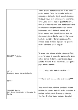 SONORA Verônica
10’23”
Imagens Bruno tomando banho
10’35”
SONORA Bruno
GC: Bruno de Oliveira – Morador de
favela
Todos os dias a gente sobe pra lá pra poder
tomar banho. E tem dia, mesmo assim. As
crianças eu do banho de só quando ta calor.
Na água fria, e com a mangueira, eu encho a
caixa , dou banho, mas só quando ta calor.
Porque eu não me sinto bem de tá todo dia lá
incomodando eles pra poder tomar banho,
Quando eu vou pra igreja, eu vou ate lá
tomar banho, mas quando eu não vou, eu
durmo sem tomar banho mesmo. E o nosso
banheiro também não tem descarga. Nós
deixa o balde cheio de água ali pra quando
usar o banheiro, jogar a água”.
“A gente cata a água gelada, coloca no fogo,
e, na hora que tá fervendo, quente, aí a gente
coloca dentro do balde. A gente cata água
gelada, mistura. Aí ela fica morna. Aí a gente
pega e toma banho”.
******SOBE SOM BANHO BRUNO****
***Desce som banho, sobe som sonora***
“Meu sonho? Meu sonho é quando o trovão
faz barulho, ai nós leva um susto, e ai abriu a
porta e encheu cheio de agua na casa da
vizinha… E veio a água, a agua… de suja”.
 